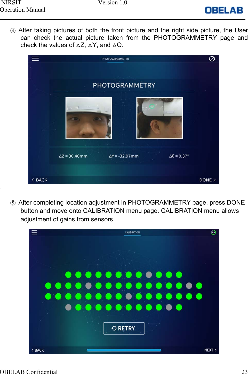  NIRSIT  Version 1.0 Operation Manual OBELAB Confidential  23④After taking  pictures  of  both  the  front  picture  and  the  right side  picture,  the Usercan  check  the  actual  picture  taken  from  the  PHOTOGRAMMETRY  page  andcheck the values of ᇞZ, ᇞY, and ᇞQ.. ⑤After completing location adjustment in PHOTOGRAMMETRY page, press DONEbutton and move onto CALIBRATION menu page. CALIBRATION menu allowsadjustment of gains from sensors.