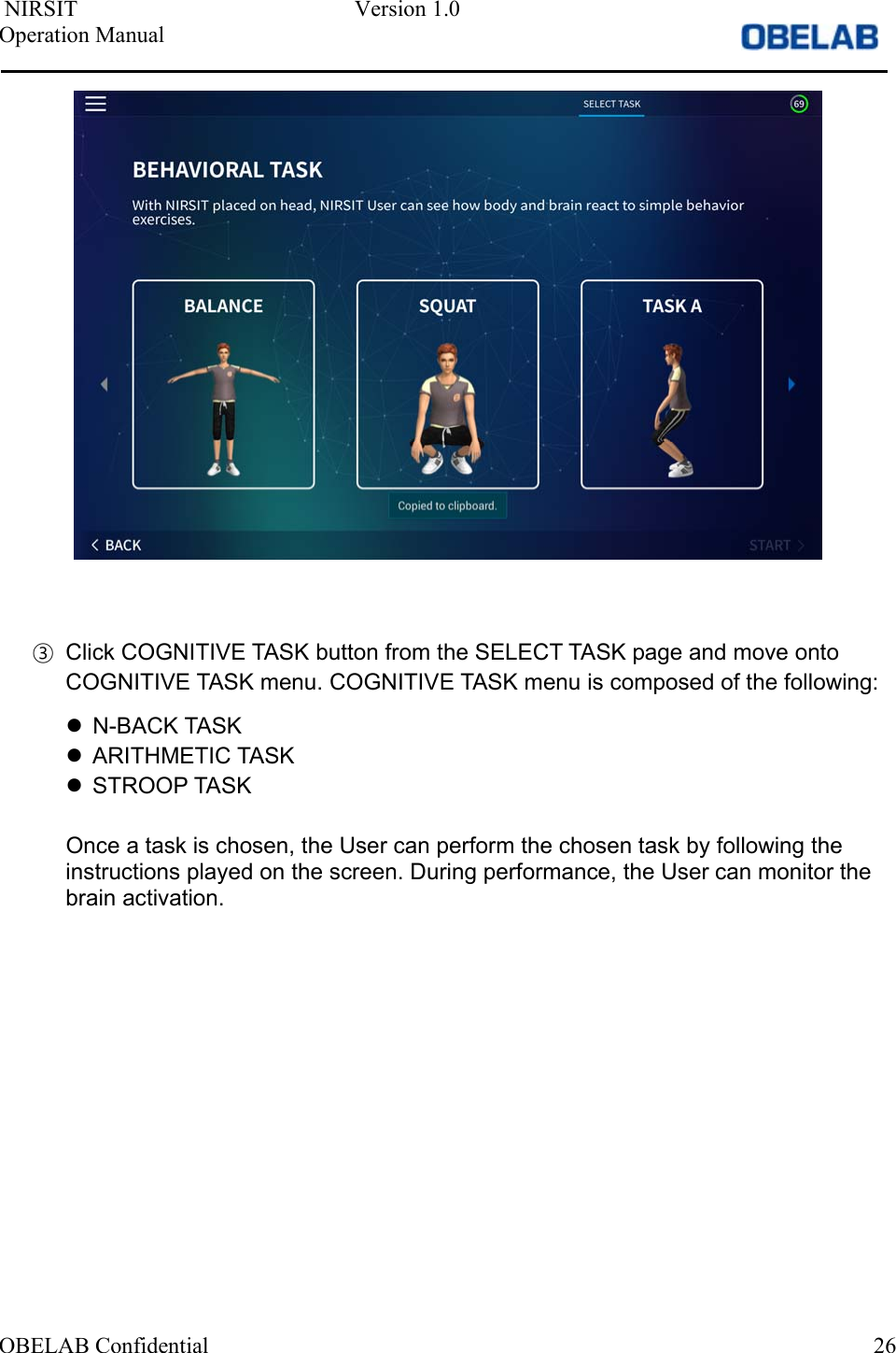  NIRSIT  Version 1.0 Operation Manual OBELAB Confidential  26③Click COGNITIVE TASK button from the SELECT TASK page and move ontoCOGNITIVE TASK menu. COGNITIVE TASK menu is composed of the following:N-BACK TASKARITHMETIC TASKSTROOP TASKOnce a task is chosen, the User can perform the chosen task by following the instructions played on the screen. During performance, the User can monitor the brain activation. 