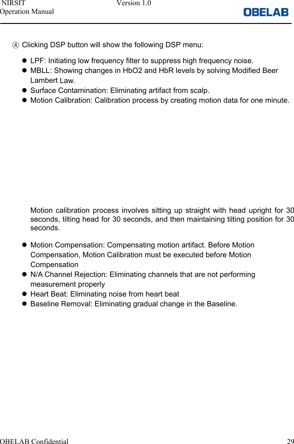  NIRSIT  Version 1.0 Operation Manual OBELAB Confidential  29④Clicking DSP button will show the following DSP menu:LPF: Initiating low frequency filter to suppress high frequency noise.MBLL: Showing changes in HbO2 and HbR levels by solving Modified BeerLambert Law.Surface Contamination: Eliminating artifact from scalp.Motion Calibration: Calibration process by creating motion data for one minute.Motion  calibration  process  involves  sitting  up  straight  with  head  upright  for  30 seconds, tilting head for 30 seconds, and then maintaining tilting position for 30 seconds. Motion Compensation: Compensating motion artifact. Before MotionCompensation, Motion Calibration must be executed before MotionCompensationN/A Channel Rejection: Eliminating channels that are not performingmeasurement properlyHeart Beat: Eliminating noise from heart beatBaseline Removal: Eliminating gradual change in the Baseline.
