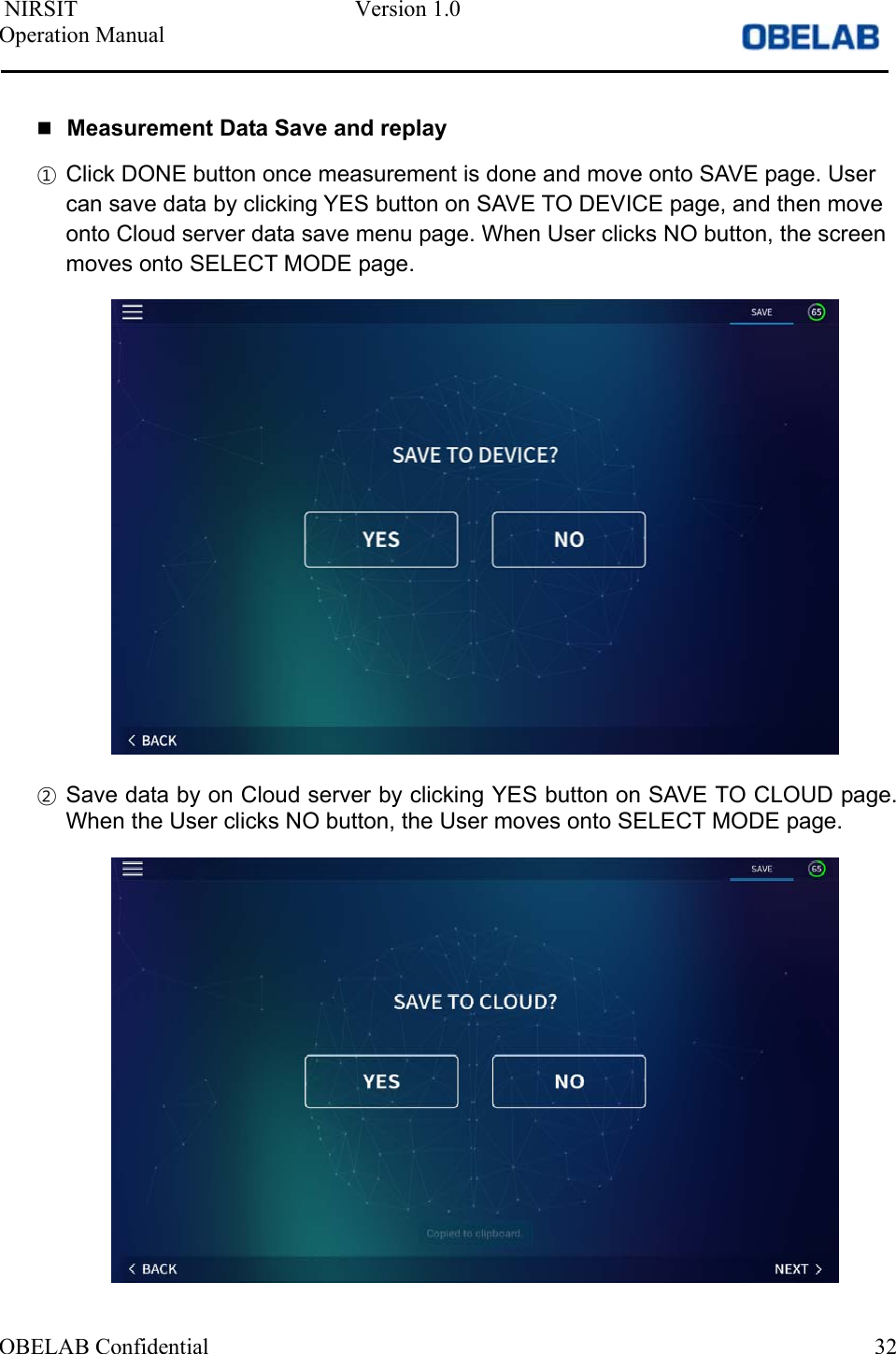  NIRSIT  Version 1.0 Operation Manual OBELAB Confidential  32Measurement Data Save and replay①Click DONE button once measurement is done and move onto SAVE page. Usercan save data by clicking YES button on SAVE TO DEVICE page, and then moveonto Cloud server data save menu page. When User clicks NO button, the screenmoves onto SELECT MODE page.②Save data by on Cloud server by clicking YES button on SAVE TO CLOUD page.When the User clicks NO button, the User moves onto SELECT MODE page.