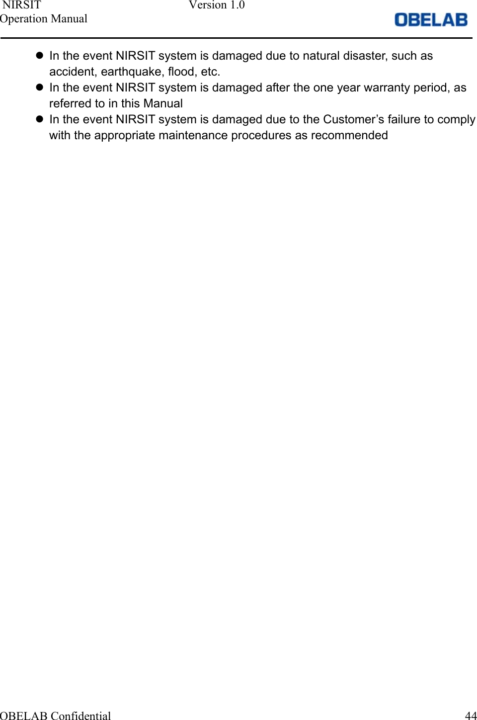  NIRSIT  Version 1.0 Operation Manual                OBELAB Confidential    44  In the event NIRSIT system is damaged due to natural disaster, such as accident, earthquake, flood, etc.   In the event NIRSIT system is damaged after the one year warranty period, as referred to in this Manual   In the event NIRSIT system is damaged due to the Customer’s failure to comply with the appropriate maintenance procedures as recommended 