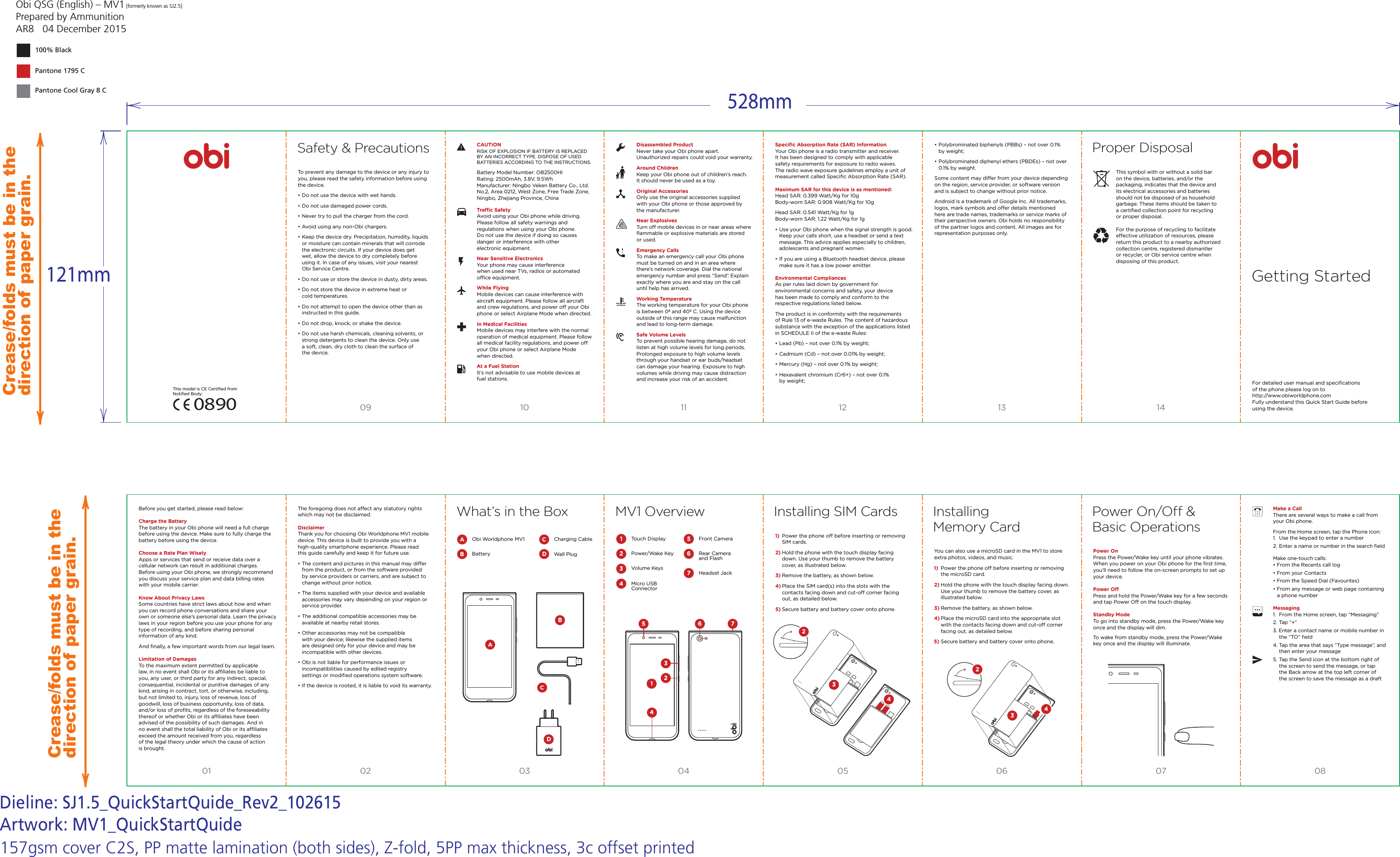 Obi QSG (English) &ndash; MV1 [formerly known as SJ2.5]Prepared by AmmunitionAR8   04 December 2015Pantone Cool Gray 8 CPantone 1795 C100% BlackDieline: SJ1.5_QuickStartQuide_Rev2_102615Artwork: MV1_QuickStartQuideCrease/folds must be in the direction of paper grain.Crease/folds must be in the direction of paper grain.157gsm cover C2S, PP matte lamination (both sides), Z-fold, 5PP max thickness, 3c offset printed01 02 03 04 05 06 07 0809 10 11 12 13 14Proper DisposalSafety &amp; PrecautionsTo prevent any damage to the device or any injury to you, please read the safety information before using the device. &bull; Do not use the device with wet hands.&bull; Do not use damaged power cords.&bull; Never try to pull the charger from the cord.&bull; Avoid using any non-Obi chargers.&bull; Keep the device dry. Precipitation, humidity, liquids   or moisture can contain minerals that will corrode   the electronic circuits. If your device does get   wet, allow the device to dry completely before   using it. In case of any issues, visit your nearest   Obi Service Centre.&bull; Do not use or store the device in dusty, dirty areas.&bull; Do not store the device in extreme heat or   cold temperatures.&bull; Do not attempt to open the device other than as   instructed in this guide.&bull; Do not drop, knock, or shake the device.&bull; Do not use harsh chemicals, cleaning solvents, or   strong detergents to clean the device. Only use   a soft, clean, dry cloth to clean the surface of   the device.Trac SafetyAvoid using your Obi phone while driving. Please follow all safety warnings and regulations when using your Obi phone. Do not use the device if doing so causes danger or interference with other electronic equipment.Near Sensitive ElectronicsYour phone may cause interference when used near TVs, radios or automated oce equipment.While FlyingMobile devices can cause interference with aircraft equipment. Please follow all aircraft and crew regulations, and power o your Obi phone or select Airplane Mode when directed.In Medical FacilitiesMobile devices may interfere with the normal operation of medical equipment. Please follow all medical facility regulations, and power o your Obi phone or select Airplane Mode when directed.At a Fuel StationIt&rsquo;s not advisable to use mobile devices at fuel stations.Make a CallThere are several ways to make a call from your Obi phone.From the Home screen, tap the Phone icon:1.  Use the keypad to enter a number2. Enter a name or number in the search ﬁeldMake one-touch calls: &bull; From the Recents call log&bull; From your Contacts&bull; From the Speed Dial (Favourites)&bull; From any message or web page containing   a phone numberMessaging 1.  From the Home screen, tap &ldquo;Messaging&rdquo;2. Tap &ldquo;+&rdquo; 3. Enter a contact name or mobile number in   the &ldquo;TO&rdquo; ﬁeld 4. Tap the area that says &ldquo;Type message&rdquo;, and   then enter your message 5. Tap the Send icon at the bottom right of   the screen to send the message, or tap   the Back arrow at the top left corner of   the screen to save the message as a draftDisassembled ProductNever take your Obi phone apart. Unauthorized repairs could void your warranty.Around ChildrenKeep your Obi phone out of children&rsquo;s reach. It should never be used as a toy.Original AccessoriesOnly use the original accessories supplied with your Obi phone or those approved by the manufacturer.Near ExplosivesTurn o mobile devices in or near areas where ﬂammable or explosive materials are stored or used.Emergency CallsTo make an emergency call your Obi phone must be turned on and in an area where there&rsquo;s network coverage. Dial the national emergency number and press &ldquo;Send&rdquo;. Explain exactly where you are and stay on the call until help has arrived.Working TemperatureThe working temperature for your Obi phone is between 0&ordm; and 40&ordm; C. Using the device outside of this range may cause malfunction and lead to long-term damage.Safe Volume LevelsTo prevent possible hearing damage, do not listen at high volume levels for long periods. Prolonged exposure to high volume levels through your handset or ear buds/headset can damage your hearing. Exposure to high volumes while driving may cause distraction and increase your risk of an accident.Speciﬁc Absorption Rate (SAR) InformationYour Obi phone is a radio transmitter and receiver. It has been designed to comply with applicable safety requirements for exposure to radio waves. The radio wave exposure guidelines employ a unit of measurement called Speciﬁc Absorption Rate (SAR).Maximum SAR for this device is as mentioned:Head SAR: 0.399 Watt/Kg for 10gBody-worn SAR: 0.908 Watt/Kg for 10gHead SAR: 0.541 Watt/Kg for 1gBody-worn SAR: 1.22 Watt/Kg for 1g&bull; Use your Obi phone when the signal strength is good.   Keep your calls short, use a headset or send a text   message. This advice applies especially to children,   adolescents and pregnant women.&bull; If you are using a Bluetooth headset device, please   make sure it has a low power emitter.Environmental CompliancesAs per rules laid down by government for environmental concerns and safety, your device has been made to comply and conform to the respective regulations listed below.The product is in conformity with the requirements of Rule 13 of e-waste Rules. The content of hazardous substance with the exception of the applications listed in SCHEDULE II of the e-waste Rules:&bull; Lead (Pb) &ndash; not over 0.1% by weight;&bull; Cadmium (Cd) &ndash; not over 0.01% by weight; &bull; Mercury (Hg) &ndash; not over 0.1% by weight;&bull; Hexavalent chromium (Cr6+) &ndash; not over 0.1%  by weight;CAUTIONRISK OF EXPLOSION IF BATTERY IS REPLACED BY AN INCORRECT TYPE. DISPOSE OF USED BATTERIES ACCORDING TO THE INSTRUCTIONS.Battery Model Number: OB2500HIRating: 2500mAh, 3.8V, 9.5WhManufacturer: Ningbo Veken Battery Co., Ltd. No.2, Area 0212, West Zone, Free Trade Zone, Ningbo, Zhejiang Province, China Before you get started, please read below:Charge the BatteryThe battery in your Obi phone will need a full charge before using the device. Make sure to fully charge the battery before using the device. Choose a Rate Plan WiselyApps or services that send or receive data over a cellular network can result in additional charges. Before using your Obi phone, we strongly recommend you discuss your service plan and data billing rates with your mobile carrier.Know About Privacy LawsSome countries have strict laws about how and when you can record phone conversations and share your own or someone else&rsquo;s personal data. Learn the privacy laws in your region before you use your phone for any type of recording, and before sharing personal information of any kind.And ﬁnally, a few important words from our legal team. Limitation of DamagesTo the maximum extent permitted by applicable law, in no event shall Obi or its aliates be liable to you, any user, or third party for any indirect, special, consequential, incidental or punitive damages of any kind, arising in contract, tort, or otherwise, including, but not limited to, injury, loss of revenue, loss of goodwill, loss of business opportunity, loss of data, and/or loss of proﬁts, regardless of the foreseeability thereof or whether Obi or its aliates have been advised of the possibility of such damages. And in no event shall the total liability of Obi or its aliates exceed the amount received from you, regardless of the legal theory under which the cause of action is brought.The foregoing does not aect any statutory rights which may not be disclaimed.DisclaimerThank you for choosing Obi Worldphone MV1 mobile device. This device is built to provide you with a high-quality smartphone experience. Please read this guide carefully and keep it for future use.&bull; The content and pictures in this manual may dier   from the product, or from the software provided   by service providers or carriers, and are subject to   change without prior notice.&bull; The items supplied with your device and available   accessories may vary depending on your region or   service provider.&bull; The additional compatible accessories may be   available at nearby retail stores.&bull; Other accessories may not be compatible   with your device; likewise the supplied items   are designed only for your device and may be   incompatible with other devices.&bull; Obi is not liable for performance issues or   incompatibilities caused by edited registry   settings or modiﬁed operations system software.&bull; If the device is rooted, it is liable to void its warranty.MV1 Overview Installing SIM Cards Installing Memory Card1)  Power the phone o before inserting or removing   SIM cards. 2) Hold the phone with the touch display facing   down. Use your thumb to remove the battery   cover, as illustrated below.3) Remove the battery, as shown below.4) Place the SIM card(s) into the slots with the   contacts facing down and cut-o corner facing   out, as detailed below.5) Secure battery and battery cover onto phone.You can also use a microSD card in the MV1 to store extra photos, videos, and music.1)  Power the phone o before inserting or removing   the microSD card. 2) Hold the phone with the touch display facing down.   Use your thumb to remove the battery cover, as   illustrated below. 3) Remove the battery, as shown below.4) Place the microSD card into the appropriate slot   with the contacts facing down and cut-o corner   facing out, as detailed below.5) Secure battery and battery cover onto phone.Power On Press the Power/Wake key until your phone vibrates. When you power on your Obi phone for the ﬁrst time, you&rsquo;ll need to follow the on-screen prompts to set up your device.Power OPress and hold the Power/Wake key for a few seconds and tap Power O on the touch display.Standby ModeTo go into standby mode, press the Power/Wake key once and the display will dim.To wake from standby mode, press the Power/Wake key once and the display will illuminate.Power On/O &amp; Basic OperationsTouch DisplayPower/Wake Key Volume KeysMicro USB ConnectorFront Camera Rear Camera and Flash Headset Jack&bull; Polybrominated biphenyls (PBBs) &ndash; not over 0.1%   by weight;&bull; Polybrominated diphenyl ethers (PBDEs) &ndash; not over   0.1% by weight.Some content may dier from your device depending on the region, service provider, or software version and is subject to change without prior notice.Android is a trademark of Google Inc. All trademarks, logos, mark symbols and oer details mentioned here are trade names, trademarks or service marks of their perspective owners. Obi holds no responsibility of the partner logos and content. All images are for representation purposes only.This model is CE Certiﬁed from Notiﬁed Body:What&rsquo;s in the BoxCharging CableWall Plug Obi Worldphone MV1Battery This symbol with or without a solid bar on the device, batteries, and/or the packaging, indicates that the device and its electrical accessories and batteries should not be disposed of as household garbage. These items should be taken to a certiﬁed collection point for recycling or proper disposal.For the purpose of recycling to facilitate eective utilization of resources, please return this product to a nearby authorized collection centre, registered dismantler or recycler, or Obi service centre when disposing of this product. For detailed user manual and speciﬁcations of the phone please log on to http://www.obiworldphone.comFully understand this Quick Start Guide before using the device.Getting Started1567234D0890B142375 6D342342