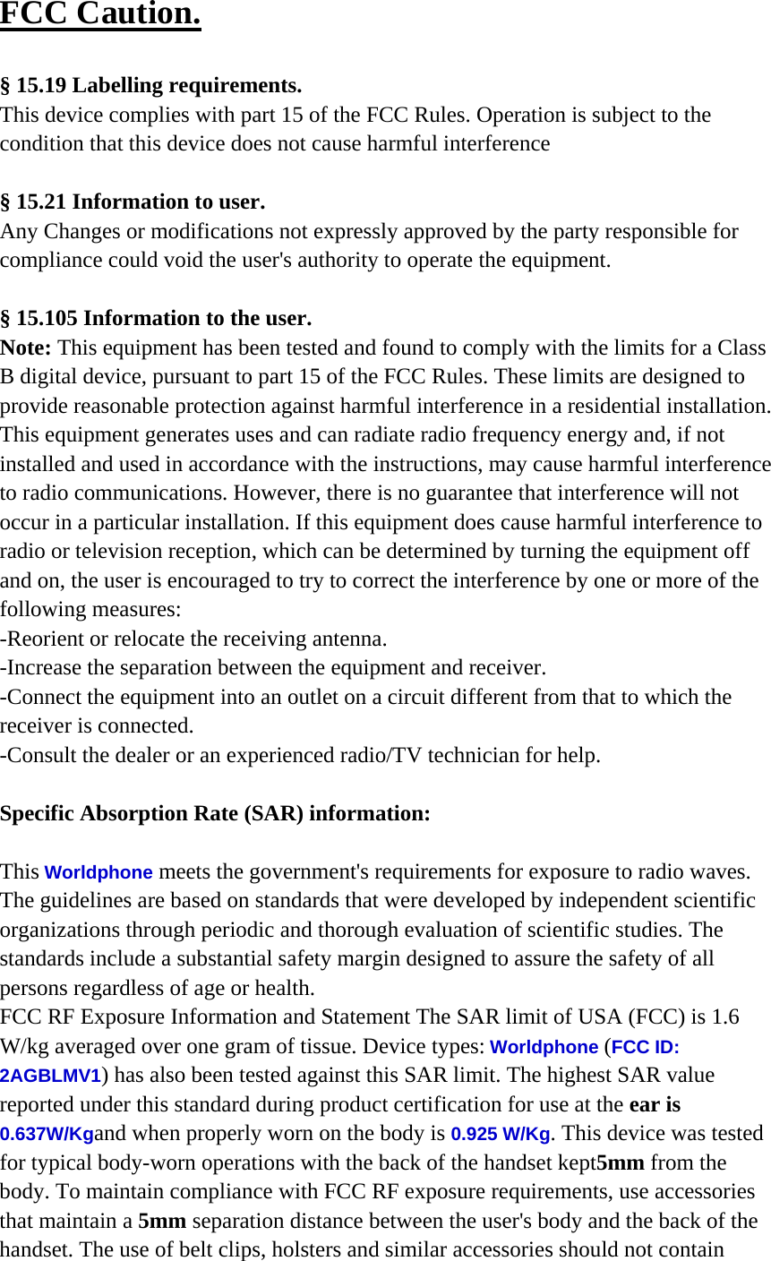 FCC Caution.  &sect; 15.19 Labelling requirements. This device complies with part 15 of the FCC Rules. Operation is subject to the condition that this device does not cause harmful interference  &sect; 15.21 Information to user. Any Changes or modifications not expressly approved by the party responsible for compliance could void the user's authority to operate the equipment.  &sect; 15.105 Information to the user. Note: This equipment has been tested and found to comply with the limits for a Class B digital device, pursuant to part 15 of the FCC Rules. These limits are designed to provide reasonable protection against harmful interference in a residential installation. This equipment generates uses and can radiate radio frequency energy and, if not installed and used in accordance with the instructions, may cause harmful interference to radio communications. However, there is no guarantee that interference will not occur in a particular installation. If this equipment does cause harmful interference to radio or television reception, which can be determined by turning the equipment off and on, the user is encouraged to try to correct the interference by one or more of the following measures: -Reorient or relocate the receiving antenna. -Increase the separation between the equipment and receiver. -Connect the equipment into an outlet on a circuit different from that to which the receiver is connected. -Consult the dealer or an experienced radio/TV technician for help.  Specific Absorption Rate (SAR) information: 　 This Worldphone meets the government's requirements for exposure to radio waves. The guidelines are based on standards that were developed by independent scientific organizations through periodic and thorough evaluation of scientific studies. The standards include a substantial safety margin designed to assure the safety of all persons regardless of age or health. FCC RF Exposure Information and Statement The SAR limit of USA (FCC) is 1.6 W/kg averaged over one gram of tissue. Device types: Worldphone (FCC ID: 2AGBLMV1) has also been tested against this SAR limit. The highest SAR value reported under this standard during product certification for use at the ear is 0.637W/Kgand when properly worn on the body is 0.925 W/Kg. This device was tested for typical body-worn operations with the back of the handset kept5mm from the body. To maintain compliance with FCC RF exposure requirements, use accessories that maintain a 5mm separation distance between the user's body and the back of the handset. The use of belt clips, holsters and similar accessories should not contain 