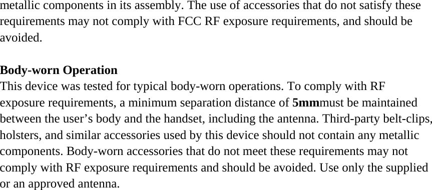 metallic components in its assembly. The use of accessories that do not satisfy these requirements may not comply with FCC RF exposure requirements, and should be avoided.  Body-worn Operation This device was tested for typical body-worn operations. To comply with RF exposure requirements, a minimum separation distance of 5mmmust be maintained between the user&rsquo;s body and the handset, including the antenna. Third-party belt-clips, holsters, and similar accessories used by this device should not contain any metallic components. Body-worn accessories that do not meet these requirements may not comply with RF exposure requirements and should be avoided. Use only the supplied or an approved antenna.  