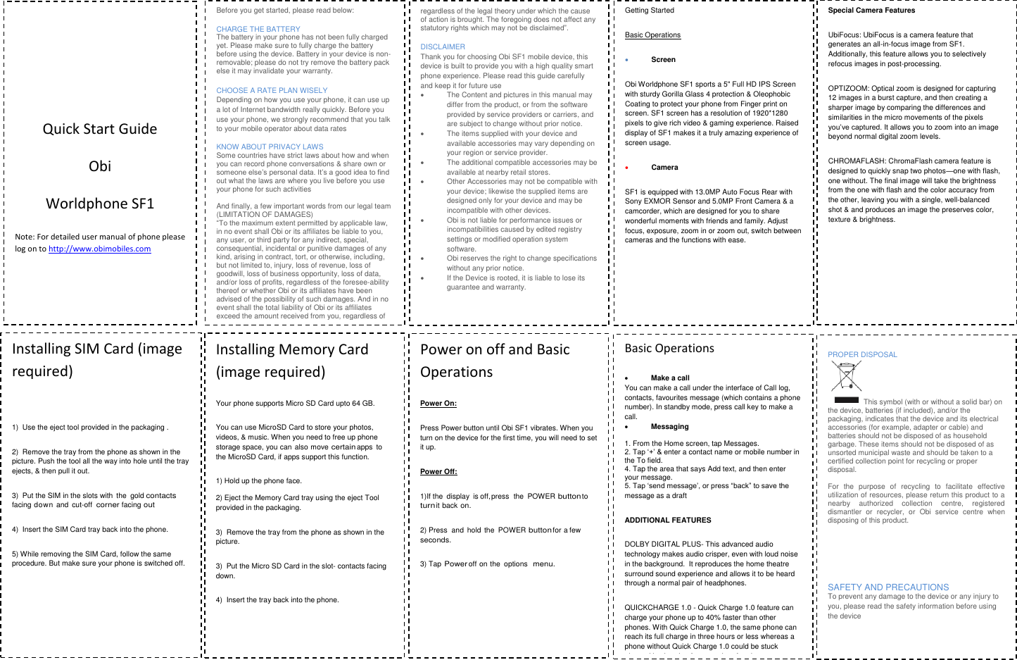                            Quick Start Guide Obi Worldphone SF1 Note: For detailed user manual of phone please  log on to http://www.obimobiles.com         Before you get started, please read below: CHARGE THE BATTERY  The battery in your phone has not been fully charged yet. Please make sure to fully charge the battery before using the device. Battery in your device is non-removable; please do not try remove the battery pack else it may invalidate your warranty.  CHOOSE A RATE PLAN WISELY Depending on how you use your phone, it can use up a lot of Internet bandwidth really quickly. Before you use your phone, we strongly recommend that you talk to your mobile operator about data rates  KNOW ABOUT PRIVACY LAWS Some countries have strict laws about how and when you can record phone conversations &amp; share own or someone else&rsquo;s personal data. It&rsquo;s a good idea to find out what the laws are where you live before you use your phone for such activities  And finally, a few important words from our legal team (LIMITATION OF DAMAGES)  &ldquo;To the maximum extent permitted by applicable law, in no event shall Obi or its affiliates be liable to you, any user, or third party for any indirect, special, consequential, incidental or punitive damages of any kind, arising in contract, tort, or otherwise, including, but not limited to, injury, loss of revenue, loss of goodwill, loss of business opportunity, loss of data, and/or loss of profits, regardless of the foresee-ability thereof or whether Obi or its affiliates have been advised of the possibility of such damages. And in no event shall the total liability of Obi or its affiliates exceed the amount received from you, regardless of the legal theory under which the cause of action is brought. The foregoing does not affect any statutory rights which may not be disclaimed&rdquo;.  regardless of the legal theory under which the cause of action is brought. The foregoing does not affect any statutory rights which may not be disclaimed&rdquo;.  DISCLAIMER Thank you for choosing Obi SF1 mobile device, this device is built to provide you with a high quality smart phone experience. Please read this guide carefully and keep it for future use   The Content and pictures in this manual may differ from the product, or from the software provided by service providers or carriers, and are subject to change without prior notice.   The items supplied with your device and available accessories may vary depending on your region or service provider.   The additional compatible accessories may be available at nearby retail stores.   Other Accessories may not be compatible with your device; likewise the supplied items are designed only for your device and may be incompatible with other devices.   Obi is not liable for performance issues or incompatibilities caused by edited registry settings or modified operation system software.    Obi reserves the right to change specifications without any prior notice.   If the Device is rooted, it is liable to lose its guarantee and warranty.    Getting Started Basic Operations  Screen Obi Worldphone SF1 sports a 5" Full HD IPS Screen with sturdy Gorilla Glass 4 protection &amp; Oleophobic Coating to protect your phone from Finger print on screen. SF1 screen has a resolution of 1920*1280 pixels to give rich video &amp; gaming experience. Raised display of SF1 makes it a truly amazing experience of screen usage.  Camera  SF1 is equipped with 13.0MP Auto Focus Rear with Sony EXMOR Sensor and 5.0MP Front Camera &amp; a camcorder, which are designed for you to share wonderful moments with friends and family. Adjust focus, exposure, zoom in or zoom out, switch between cameras and the functions with ease.   Special Camera Features UbiFocus: UbiFocus is a camera feature that generates an all-in-focus image from SF1. Additionally, this feature allows you to selectively refocus images in post-processing.   OPTIZOOM: Optical zoom is designed for capturing 12 images in a burst capture, and then creating a sharper image by comparing the differences and similarities in the micro movements of the pixels you&rsquo;ve captured. It allows you to zoom into an image beyond normal digital zoom levels. CHROMAFLASH: ChromaFlash camera feature is designed to quickly snap two photos&mdash;one with flash, one without. The final image will take the brightness from the one with flash and the color accuracy from the other, leaving you with a single, well-balanced shot &amp; and produces an image the preserves color, texture &amp; brightness.  Installing SIM Card (image required)  1)  Use the eject tool provided in the packaging . 2)  Remove the tray from the phone as shown in the picture. Push the tool all the way into hole until the tray ejects, &amp; then pull it out. 3)  Put the SIM in the slots with  the  gold contacts facing down and  cut-off corner facing out 4)  Insert the SIM Card tray back into the phone. 5) While removing the SIM Card, follow the same procedure. But make sure your phone is switched off.        Installing Memory Card (image required) Your phone supports Micro SD Card upto 64 GB.  You can use MicroSD Card to store your photos, videos, &amp; music. When you need to free up phone storage space, you can  also move certain apps to the MicroSD Card, if apps support this function. 1) Hold up the phone face.  2) Eject the Memory Card tray using the eject Tool provided in the packaging. 3)  Remove the tray from the phone as shown in the picture. 3)  Put the Micro SD Card in the slot- contacts facing down. 4)  Insert the tray back into the phone.  Power on off and Basic Operations Power On: Press Power button until Obi SF1 vibrates. When you turn on the device for the first time, you will need to set it up. Power Off: 1)If the  display  is off, press  the  POWER button to turn it back on. 2) Press  and  hold  the  POWER button for a few seconds. 3) Tap Power off on the  options menu.    Basic Operations  Make a call You can make a call under the interface of Call log, contacts, favourites message (which contains a phone number). In standby mode, press call key to make a call.  Messaging   1. From the Home screen, tap Messages. 2. Tap &lsquo;+&rsquo; &amp; enter a contact name or mobile number in the To field. 4. Tap the area that says Add text, and then enter your message. 5. Tap &lsquo;send message&rsquo;, or press &ldquo;back&rdquo; to save the message as a draft ADDITIONAL FEATURES DOLBY DIGITAL PLUS- This advanced audio technology makes audio crisper, even with loud noise in the background.  It reproduces the home theatre surround sound experience and allows it to be heard through a normal pair of headphones.                              QUICKCHARGE 1.0 - Quick Charge 1.0 feature can charge your phone up to 40% faster than other phones. With Quick Charge 1.0, the same phone can reach its full charge in three hours or less whereas a phone without Quick Charge 1.0 could be stuck plugged in charging for more than four hours.  PROPER DISPOSAL This symbol (with or without a solid bar) on the device, batteries (if included), and/or the packaging, indicates that the device and its electrical accessories (for example, adapter or cable) and batteries should not be disposed of as household garbage. These items should not be disposed of as unsorted municipal waste and should be taken to a certified collection point for recycling or proper disposal.   For  the  purpose  of  recycling  to  facilitate  effective utilization of resources, please return this product to a nearby  authorized  collection  centre,  registered dismantler  or  recycler,  or  Obi  service  centre  when disposing of this product.    SAFETY AND PRECAUTIONS  To prevent any damage to the device or any injury to you, please read the safety information before using the device 