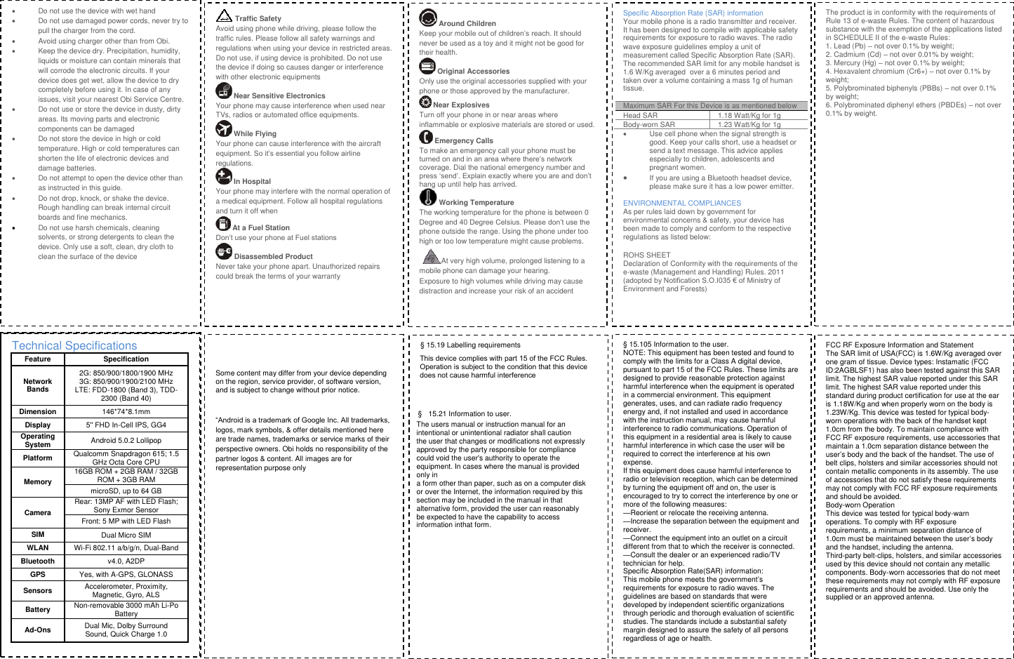   Do not use the device with wet hand   Do not use damaged power cords, never try to pull the charger from the cord.   Avoid using charger other than from Obi.   Keep the device dry. Precipitation, humidity, liquids or moisture can contain minerals that will corrode the electronic circuits. If your device does get wet, allow the device to dry completely before using it. In case of any issues, visit your nearest Obi Service Centre.    Do not use or store the device in dusty, dirty areas. Its moving parts and electronic components can be damaged   Do not store the device in high or cold temperature. High or cold temperatures can shorten the life of electronic devices and damage batteries.   Do not attempt to open the device other than as instructed in this guide.   Do not drop, knock, or shake the device. Rough handling can break internal circuit boards and fine mechanics.   Do not use harsh chemicals, cleaning solvents, or strong detergents to clean the device. Only use a soft, clean, dry cloth to clean the surface of the device Traffic Safety Avoid using phone while driving, please follow the traffic rules. Please follow all safety warnings and regulations when using your device in restricted areas. Do not use, if using device is prohibited. Do not use the device if doing so causes danger or interference with other electronic equipments  Near Sensitive Electronics Your phone may cause interference when used near TVs, radios or automated office equipments.  While Flying  Your phone can cause interference with the aircraft equipment. So it&rsquo;s essential you follow airline regulations.  In Hospital Your phone may interfere with the normal operation of a medical equipment. Follow all hospital regulations and turn it off when  At a Fuel Station Don&rsquo;t use your phone at Fuel stations  Disassembled Product Never take your phone apart. Unauthorized repairs could break the terms of your warranty  Around Children Keep your mobile out of children&rsquo;s reach. It should never be used as a toy and it might not be good for their health.   Original Accessories Only use the original accessories supplied with your phone or those approved by the manufacturer.   Near Explosives  Turn off your phone in or near areas where inflammable or explosive materials are stored or used.  Emergency Calls To make an emergency call your phone must be turned on and in an area where there&rsquo;s network coverage. Dial the national emergency number and press &lsquo;send&rsquo;. Explain exactly where you are and don&rsquo;t hang up until help has arrived. Working Temperature The working temperature for the phone is between 0 Degree and 40 Degree Celsius. Please don&rsquo;t use the phone outside the range. Using the phone under too high or too low temperature might cause problems. At very high volume, prolonged listening to a mobile phone can damage your hearing. Exposure to high volumes while driving may cause distraction and increase your risk of an accident Specific Absorption Rate (SAR) information Your mobile phone is a radio transmitter and receiver. It has been designed to compile with applicable safety requirements for exposure to radio waves. The radio wave exposure guidelines employ a unit of measurement called Specific Absorption Rate (SAR). The recommended SAR limit for any mobile handset is 1.6 W/Kg averaged over a 6 minutes period and taken over a volume containing a mass 1g of human tissue. Maximum SAR For this Device is as mentioned below Head SAR 1.18 Watt/Kg for 1g Body-worn SAR 1.23 Watt/Kg for 1g   Use cell phone when the signal strength is good. Keep your calls short, use a headset or send a text message. This advice applies especially to children, adolescents and pregnant women.  If you are using a Bluetooth headset device, please make sure it has a low power emitter. ENVIRONMENTAL COMPLIANCES As per rules laid down by government for environmental concerns &amp; safety, your device has been made to comply and conform to the respective regulations as listed below: ROHS SHEET Declaration of Conformity with the requirements of the e-waste (Management and Handling) Rules. 2011 (adopted by Notification S.O.I035 &euro; of Ministry of Environment and Forests) The product is in conformity with the requirements of Rule 13 of e-waste Rules. The content of hazardous substance with the exemption of the applications listed in SCHEDULE II of the e-waste Rules: 1. Lead (Pb) &ndash; not over 0.1% by weight;2. Cadmium (Cd) &ndash; not over 0.01% by weight;3. Mercury (Hg) &ndash; not over 0.1% by weight;4. Hexavalent chromium (Cr6+) &ndash; not over 0.1% by weight; 5. Polybrominated biphenyls (PBBs) &ndash; not over 0.1% by weight; 6. Polybrominated diphenyl ethers (PBDEs) &ndash; not over 0.1% by weight. Technical Specifications Feature Specification Network Bands 2G: 850/900/1800/1900 MHz 3G: 850/900/1900/2100 MHz LTE: FDD-1800 (Band 3), TDD-2300 (Band 40) Dimension 146*74*8.1mm Display 5'' FHD In-Cell IPS, GG4 Operating System Android 5.0.2 Lollipop Platform Qualcomm Snapdragon 615; 1.5 GHz Octa Core CPU Memory 16GB ROM + 2GB RAM / 32GB ROM + 3GB RAM microSD, up to 64 GB Camera Rear: 13MP AF with LED Flash; Sony Exmor SensorFront: 5 MP with LED Flash SIMDual Micro SIM WLANWi-Fi 802.11 a/b/g/n, Dual-Band Bluetoothv4.0, A2DP GPSYes, with A-GPS, GLONASS Sensors Accelerometer, Proximity, Magnetic, Gyro, ALS Battery Non-removable 3000 mAh Li-Po Battery Ad-Ons Dual Mic, Dolby Surround Sound, Quick Charge 1.0 Some content may differ from your device depending on the region, service provider, of software version, and is subject to change without prior notice. &ldquo;Android is a trademark of Google Inc. All trademarks, logos, mark symbols, &amp; offer details mentioned here are trade names, trademarks or service marks of their perspective owners. Obi holds no responsibility of the partner logos &amp; content. All images are for representation purpose only &sect; 15.19 Labelling requirementsThis device complies with part 15 of the FCC Rules. Operation is subject to the condition that this device does not cause harmful interference&sect;  15.21 Information to user.The users manual or instruction manual for an intentional or unintentional radiator shall caution the user that changes or modifications not expressly approved by the party responsible for compliance could void the user's authority to operate the equipment. In cases where the manual is provided only in a form other than paper, such as on a computer disk or over the Internet, the information required by this section may be included in the manual in that alternative form, provided the user can reasonably be expected to have the capability to access information inthat form. &sect; 15.105 Information to the user.NOTE: This equipment has been tested and found to comply with the limits for a Class A digital device, pursuant to part 15 of the FCC Rules. These limits are designed to provide reasonable protection against harmful interference when the equipment is operated in a commercial environment. This equipment generates, uses, and can radiate radio frequency energy and, if not installed and used in accordance with the instruction manual, may cause harmful interference to radio communications. Operation of this equipment in a residential area is likely to cause harmful interference in which case the user will be required to correct the interference at his own expense. If this equipment does cause harmful interference to radio or television reception, which can be determined by turning the equipment off and on, the user is encouraged to try to correct the interference by one or more of the following measures: &mdash;Reorient or relocate the receiving antenna. &mdash;Increase the separation between the equipment and receiver. &mdash;Connect the equipment into an outlet on a circuit different from that to which the receiver is connected. &mdash;Consult the dealer or an experienced radio/TV technician for help. Specific Absorption Rate(SAR) information: This mobile phone meets the government&rsquo;s requirements for exposure to radio waves. The guidelines are based on standards that were developed by independent scientific organizations through periodic and thorough evaluation of scientific studies. The standards include a substantial safety margin designed to assure the safety of all persons regardless of age or health. FCC RF Exposure Information and Statement The SAR limit of USA(FCC) is 1.6W/Kg averaged over one gram of tissue. Device types: Instamatic (FCC ID:2AGBLSF1) has also been tested against this SAR limit. The highest SAR value reported under this SAR limit. The highest SAR value reported under this standard during product certification for use at the ear is 1.18W/Kg and when properly worn on the body is 1.23W/Kg. This device was tested for typical body-worn operations with the back of the handset kept 1.0cm from the body. To maintain compliance with FCC RF exposure requirements, use accessories that maintain a 1.0cm separation distance between the user&rsquo;s body and the back of the handset. The use of belt clips, holsters and similar accessories should not contain metallic components in its assembly. The use of accessories that do not satisfy these requirements may not comply with FCC RF exposure requirements and should be avoided. Body-worn Operation This device was tested for typical body-warn operations. To comply with RF exposure requirements, a minimum separation distance of 1.0cm must be maintained between the user&rsquo;s body and the handset, including the antenna. Third-party belt-clips, holsters, and similar accessories used by this device should not contain any metallic components. Body-worn accessories that do not meet these requirements may not comply with RF exposure requirements and should be avoided. Use only the supplied or an approved antenna. 