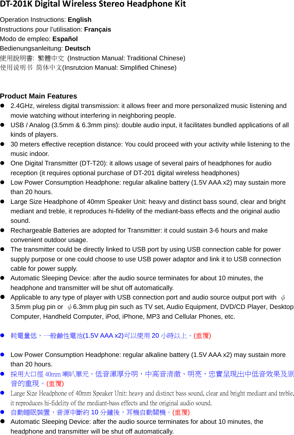 DT‐201KDigitalWirelessStereoHeadphoneKitOperation Instructions: English Instructions pour l’utilisation: Français Modo de empleo: Español Bedienungsanleitung: Deutsch 使用說明書:  繁體中文 (Instruction Manual: Traditional Chinese) 使用说明书 简体中文(Insrutcion Manual: Simplified Chinese)   Product Main Features z  2.4GHz, wireless digital transmission: it allows freer and more personalized music listening and movie watching without interfering in neighboring people.   z  USB / Analog (3.5mm &amp; 6.3mm pins): double audio input, it facilitates bundled applications of all kinds of players.   z  30 meters effective reception distance: You could proceed with your activity while listening to the music indoor.   z  One Digital Transmitter (DT-T20): it allows usage of several pairs of headphones for audio reception (it requires optional purchase of DT-201 digital wireless headphones) z  Low Power Consumption Headphone: regular alkaline battery (1.5V AAA x2) may sustain more than 20 hours.   z  Large Size Headphone of 40mm Speaker Unit: heavy and distinct bass sound, clear and bright mediant and treble, it reproduces hi-fidelity of the mediant-bass effects and the original audio sound.  z  Rechargeable Batteries are adopted for Transmitter: it could sustain 3-6 hours and make convenient outdoor usage.   z  The transmitter could be directly linked to USB port by using USB connection cable for power supply purpose or one could choose to use USB power adaptor and link it to USB connection cable for power supply.   z  Automatic Sleeping Device: after the audio source terminates for about 10 minutes, the headphone and transmitter will be shut off automatically.   z Applicable to any type of player with USB connection port and audio source output port with  ψ3.5mm plug pin or  ψ6.3mm plug pin such as TV set, Audio Equipment, DVD/CD Player, Desktop Computer, Handheld Computer, iPod, iPhone, MP3 and Cellular Phones, etc.    z 耗電量低，一般鹼性電池(1.5V AAA x2)可以使用 20 小時以上。(重覆)  z Low Power Consumption Headphone: regular alkaline battery (1.5V AAA x2) may sustain more than 20 hours. z 採用大口徑 40mm 喇叭單元，低音渾厚分明，中高音清澈、明亮，忠實呈現出中低音效果及原音的重現。(重覆) z Large Size Headphone of 40mm Speaker Unit: heavy and distinct bass sound, clear and bright mediant and treble, it reproduces hi-fidelity of the mediant-bass effects and the original audio sound. z 自動睡眠裝置，音源中斷約 10 分鐘後，耳機自動關機。(重覆) z Automatic Sleeping Device: after the audio source terminates for about 10 minutes, the headphone and transmitter will be shut off automatically. 