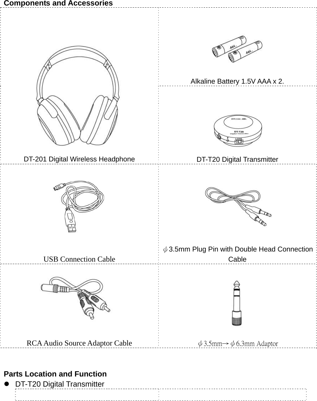  Components and Accessories   Alkaline Battery 1.5V AAA x 2.  DT-201 Digital Wireless Headphone  DT-T20 Digital Transmitter  USB Connection Cable  ψ3.5mm Plug Pin with Double Head Connection Cable  RCA Audio Source Adaptor Cable  ψ3.5mm→ψ6.3mm Adaptor   Parts Location and Function z DT-T20 Digital Transmitter    