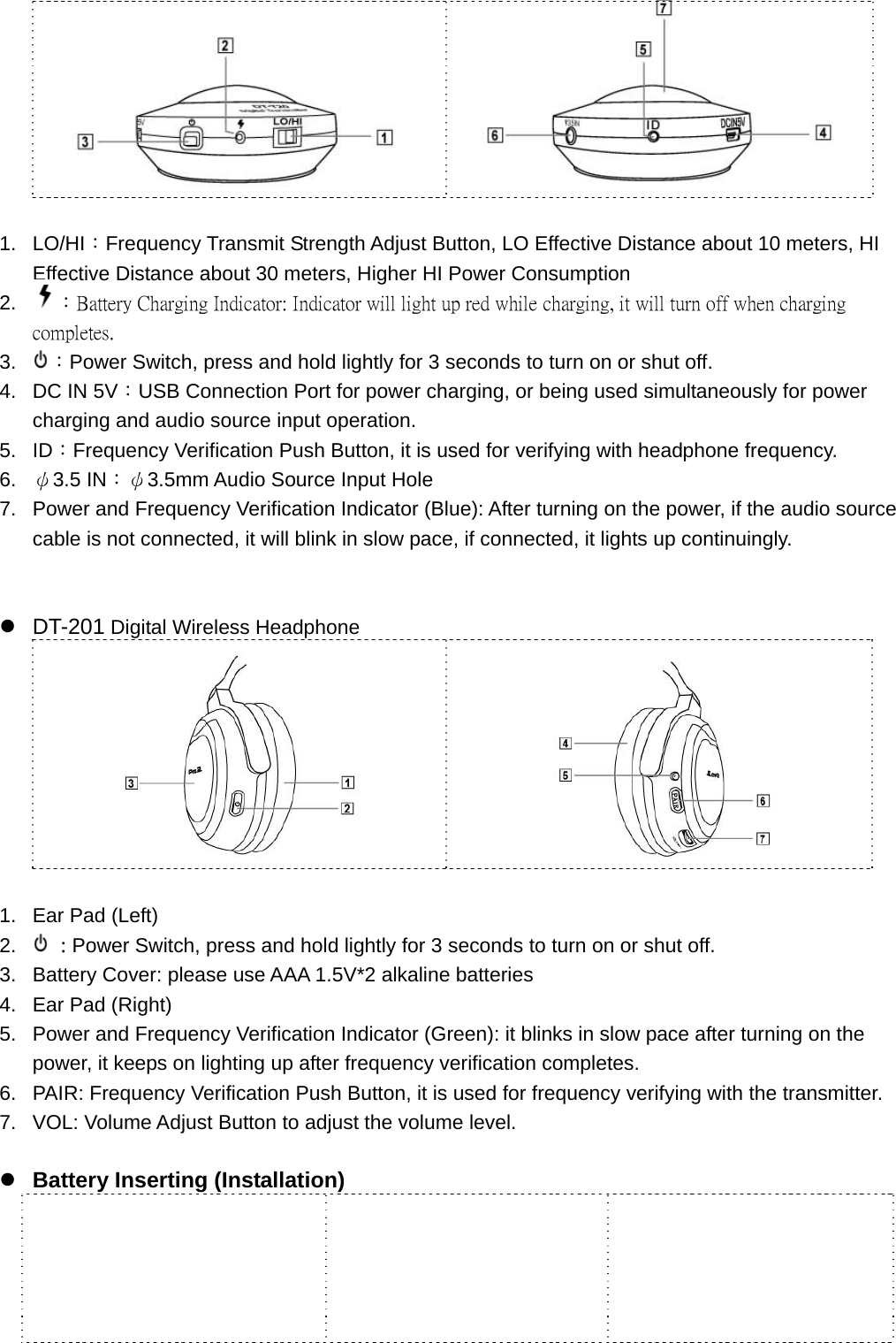     1. LO/HI：Frequency Transmit Strength Adjust Button, LO Effective Distance about 10 meters, HI Effective Distance about 30 meters, Higher HI Power Consumption 2.  ：Battery Charging Indicator: Indicator will light up red while charging, it will turn off when charging completes.   3.  ：Power Switch, press and hold lightly for 3 seconds to turn on or shut off.   4.  DC IN 5V：USB Connection Port for power charging, or being used simultaneously for power charging and audio source input operation.   5. ID：Frequency Verification Push Button, it is used for verifying with headphone frequency.   6.  ψ3.5 IN：ψ3.5mm Audio Source Input Hole 7.  Power and Frequency Verification Indicator (Blue): After turning on the power, if the audio source cable is not connected, it will blink in slow pace, if connected, it lights up continuingly.     z DT-201 Digital Wireless Headphone       1.  Ear Pad (Left) 2.   : Power Switch, press and hold lightly for 3 seconds to turn on or shut off. 3.  Battery Cover: please use AAA 1.5V*2 alkaline batteries 4.  Ear Pad (Right) 5.  Power and Frequency Verification Indicator (Green): it blinks in slow pace after turning on the power, it keeps on lighting up after frequency verification completes. 6.  PAIR: Frequency Verification Push Button, it is used for frequency verifying with the transmitter. 7.  VOL: Volume Adjust Button to adjust the volume level.  z Battery Inserting (Installation)    