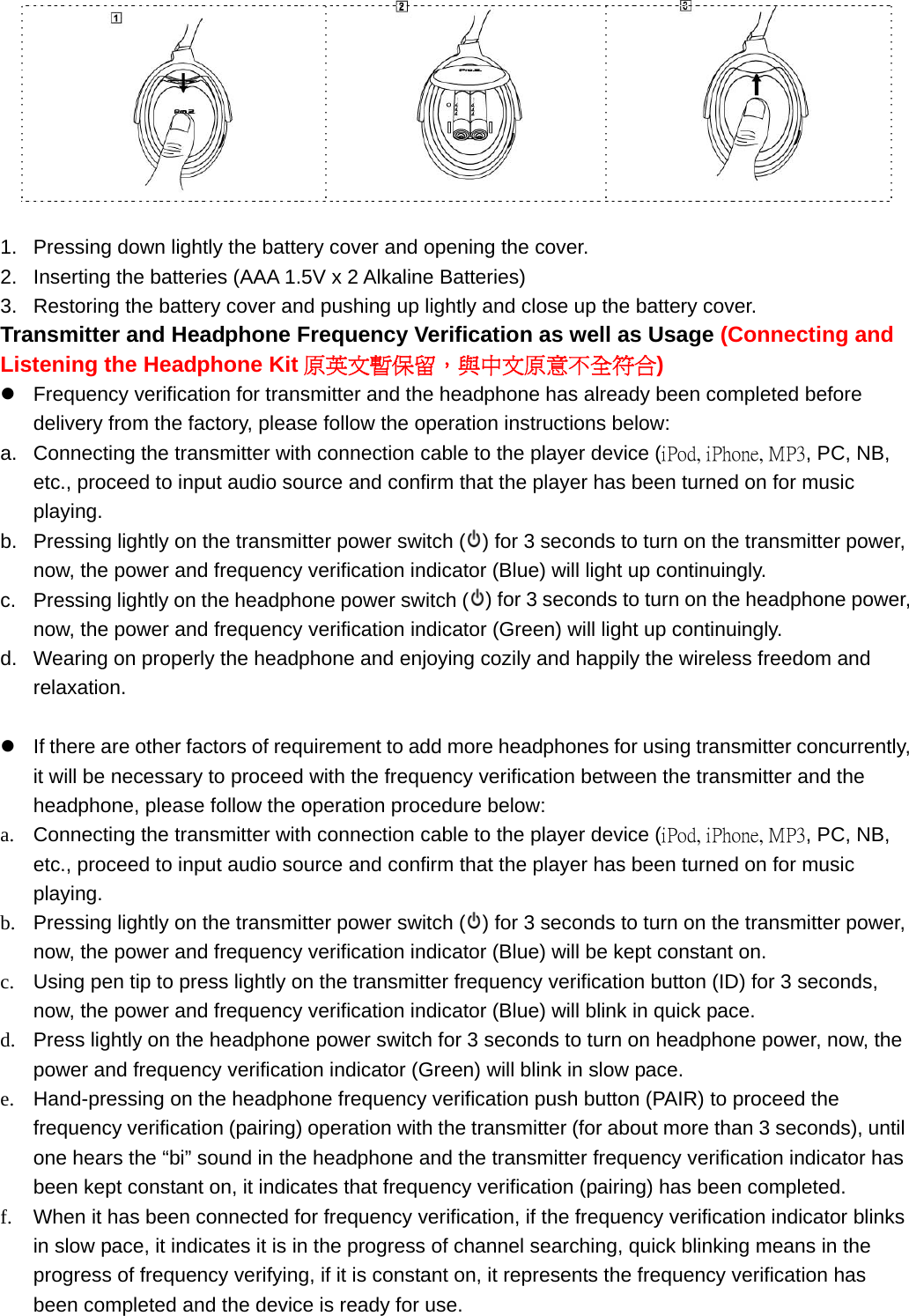       1.  Pressing down lightly the battery cover and opening the cover. 2.  Inserting the batteries (AAA 1.5V x 2 Alkaline Batteries) 3.  Restoring the battery cover and pushing up lightly and close up the battery cover.   Transmitter and Headphone Frequency Verification as well as Usage (Connecting and Listening the Headphone Kit 原英文暫保留，與中文原意不全符合) z  Frequency verification for transmitter and the headphone has already been completed before delivery from the factory, please follow the operation instructions below: a.  Connecting the transmitter with connection cable to the player device (iPod, iPhone, MP3, PC, NB, etc., proceed to input audio source and confirm that the player has been turned on for music playing.  b.  Pressing lightly on the transmitter power switch ( ) for 3 seconds to turn on the transmitter power, now, the power and frequency verification indicator (Blue) will light up continuingly.   c.  Pressing lightly on the headphone power switch ( ) for 3 seconds to turn on the headphone power, now, the power and frequency verification indicator (Green) will light up continuingly. d.  Wearing on properly the headphone and enjoying cozily and happily the wireless freedom and relaxation.   z  If there are other factors of requirement to add more headphones for using transmitter concurrently, it will be necessary to proceed with the frequency verification between the transmitter and the headphone, please follow the operation procedure below:   a.  Connecting the transmitter with connection cable to the player device (iPod, iPhone, MP3, PC, NB, etc., proceed to input audio source and confirm that the player has been turned on for music playing. b.  Pressing lightly on the transmitter power switch ( ) for 3 seconds to turn on the transmitter power, now, the power and frequency verification indicator (Blue) will be kept constant on. c.  Using pen tip to press lightly on the transmitter frequency verification button (ID) for 3 seconds, now, the power and frequency verification indicator (Blue) will blink in quick pace.   d.  Press lightly on the headphone power switch for 3 seconds to turn on headphone power, now, the power and frequency verification indicator (Green) will blink in slow pace. e.  Hand-pressing on the headphone frequency verification push button (PAIR) to proceed the frequency verification (pairing) operation with the transmitter (for about more than 3 seconds), until one hears the “bi” sound in the headphone and the transmitter frequency verification indicator has been kept constant on, it indicates that frequency verification (pairing) has been completed.   f.  When it has been connected for frequency verification, if the frequency verification indicator blinks in slow pace, it indicates it is in the progress of channel searching, quick blinking means in the progress of frequency verifying, if it is constant on, it represents the frequency verification has been completed and the device is ready for use.    