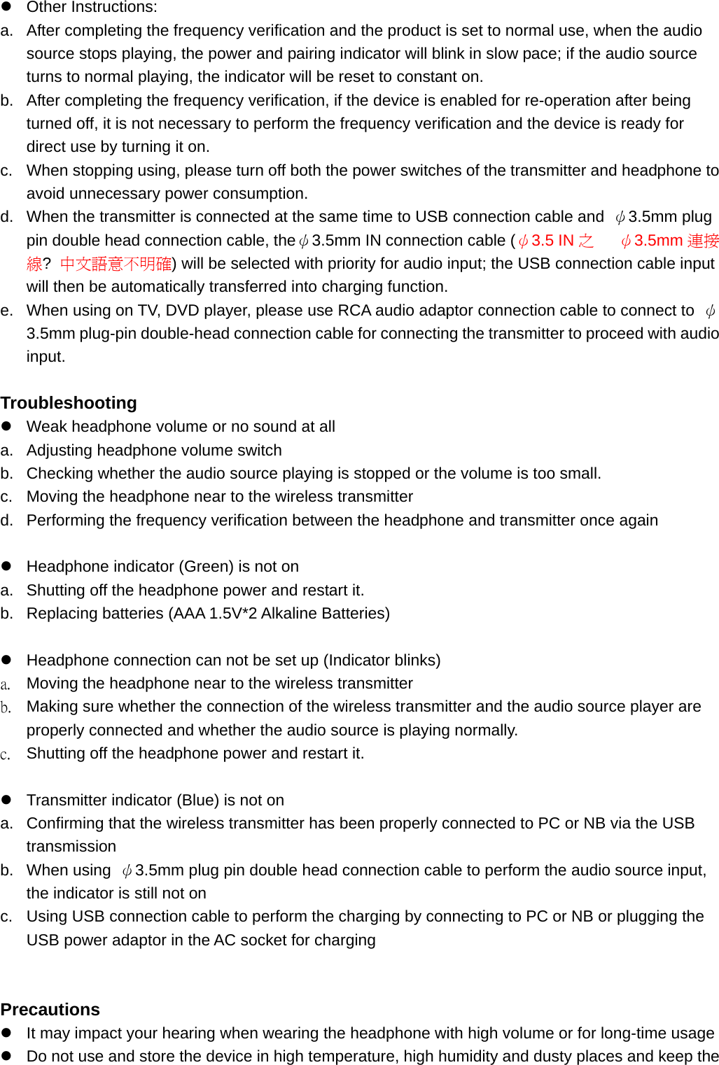 z Other Instructions: a.  After completing the frequency verification and the product is set to normal use, when the audio source stops playing, the power and pairing indicator will blink in slow pace; if the audio source turns to normal playing, the indicator will be reset to constant on.   b.  After completing the frequency verification, if the device is enabled for re-operation after being turned off, it is not necessary to perform the frequency verification and the device is ready for direct use by turning it on.   c.  When stopping using, please turn off both the power switches of the transmitter and headphone to avoid unnecessary power consumption.   d.  When the transmitter is connected at the same time to USB connection cable and  ψ3.5mm plug pin double head connection cable, theψ3.5mm IN connection cable (ψ3.5 IN 之   ψ3.5mm 連接線?  中文語意不明確) will be selected with priority for audio input; the USB connection cable input will then be automatically transferred into charging function. e.  When using on TV, DVD player, please use RCA audio adaptor connection cable to connect to  ψ3.5mm plug-pin double-head connection cable for connecting the transmitter to proceed with audio input.   Troubleshooting z  Weak headphone volume or no sound at all a.  Adjusting headphone volume switch b.  Checking whether the audio source playing is stopped or the volume is too small.   c.  Moving the headphone near to the wireless transmitter d.  Performing the frequency verification between the headphone and transmitter once again  z  Headphone indicator (Green) is not on a.  Shutting off the headphone power and restart it.   b.  Replacing batteries (AAA 1.5V*2 Alkaline Batteries)  z  Headphone connection can not be set up (Indicator blinks) a.  Moving the headphone near to the wireless transmitter b.  Making sure whether the connection of the wireless transmitter and the audio source player are properly connected and whether the audio source is playing normally.   c.  Shutting off the headphone power and restart it.  z  Transmitter indicator (Blue) is not on a.  Confirming that the wireless transmitter has been properly connected to PC or NB via the USB transmission b. When using ψ3.5mm plug pin double head connection cable to perform the audio source input, the indicator is still not on c.  Using USB connection cable to perform the charging by connecting to PC or NB or plugging the USB power adaptor in the AC socket for charging   Precautions z  It may impact your hearing when wearing the headphone with high volume or for long-time usage z  Do not use and store the device in high temperature, high humidity and dusty places and keep the 