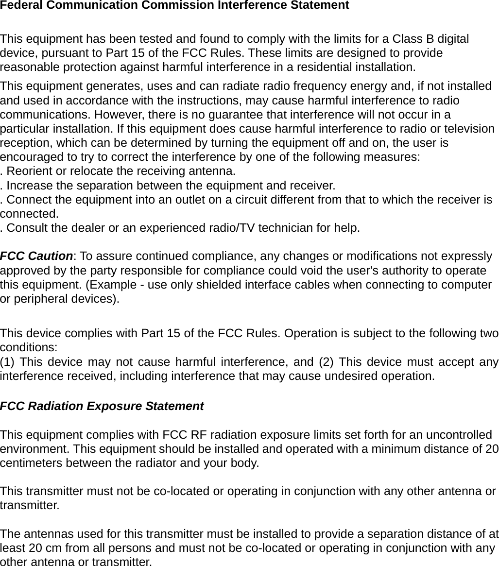 Federal Communication Commission Interference Statement  This equipment has been tested and found to comply with the limits for a Class B digital device, pursuant to Part 15 of the FCC Rules. These limits are designed to provide reasonable protection against harmful interference in a residential installation. This equipment generates, uses and can radiate radio frequency energy and, if not installed and used in accordance with the instructions, may cause harmful interference to radio communications. However, there is no guarantee that interference will not occur in a particular installation. If this equipment does cause harmful interference to radio or television reception, which can be determined by turning the equipment off and on, the user is encouraged to try to correct the interference by one of the following measures: . Reorient or relocate the receiving antenna. . Increase the separation between the equipment and receiver. . Connect the equipment into an outlet on a circuit different from that to which the receiver is connected. . Consult the dealer or an experienced radio/TV technician for help.  FCC Caution: To assure continued compliance, any changes or modifications not expressly approved by the party responsible for compliance could void the user&apos;s authority to operate this equipment. (Example - use only shielded interface cables when connecting to computer or peripheral devices).  This device complies with Part 15 of the FCC Rules. Operation is subject to the following two conditions: (1) This device may not cause harmful interference, and (2) This device must accept any interference received, including interference that may cause undesired operation.  FCC Radiation Exposure Statement  This equipment complies with FCC RF radiation exposure limits set forth for an uncontrolled environment. This equipment should be installed and operated with a minimum distance of 20 centimeters between the radiator and your body.  This transmitter must not be co-located or operating in conjunction with any other antenna or transmitter.  The antennas used for this transmitter must be installed to provide a separation distance of at least 20 cm from all persons and must not be co-located or operating in conjunction with any other antenna or transmitter.  