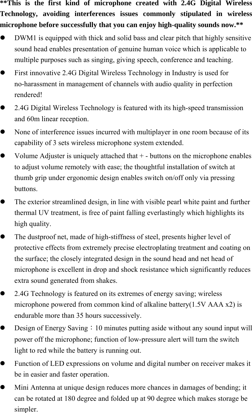 **This is the first kind of microphone created with 2.4G Digital Wireless Technology, avoiding interferences issues commonly stipulated in wireless microphone before successfully that you can enjoy high-quality sounds now.** z DWM1 is equipped with thick and solid bass and clear pitch that highly sensitive sound head enables presentation of genuine human voice which is applicable to multiple purposes such as singing, giving speech, conference and teaching.   z First innovative 2.4G Digital Wireless Technology in Industry is used for no-harassment in management of channels with audio quality in perfection rendered!  z 2.4G Digital Wireless Technology is featured with its high-speed transmission and 60m linear reception.   z None of interference issues incurred with multiplayer in one room because of its capability of 3 sets wireless microphone system extended.   z Volume Adjuster is uniquely attached that + - buttons on the microphone enables to adjust volume remotely with ease; the thoughtful installation of switch at thumb grip under ergonomic design enables switch on/off only via pressing buttons.  z The exterior streamlined design, in line with visible pearl white paint and further thermal UV treatment, is free of paint falling everlastingly which highlights its high quality. z The dustproof net, made of high-stiffness of steel, presents higher level of protective effects from extremely precise electroplating treatment and coating on the surface; the closely integrated design in the sound head and net head of microphone is excellent in drop and shock resistance which significantly reduces extra sound generated from shakes.   z 2.4G Technology is featured on its extremes of energy saving; wireless microphone powered from common kind of alkaline battery(1.5V AAA x2) is endurable more than 35 hours successively.   z Design of Energy Saving：10 minutes putting aside without any sound input will power off the microphone; function of low-pressure alert will turn the switch light to red while the battery is running out.   z Function of LED expressions on volume and digital number on receiver makes it be in easier and faster operation.   z Mini Antenna at unique design reduces more chances in damages of bending; it can be rotated at 180 degree and folded up at 90 degree which makes storage be simpler. 