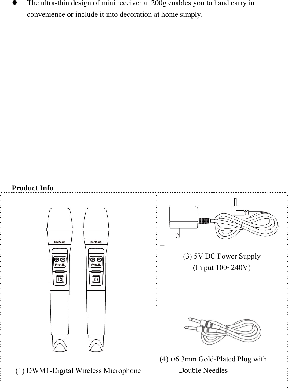 z The ultra-thin design of mini receiver at 200g enables you to hand carry in convenience or include it into decoration at home simply.                 Product Info   --(3) 5V DC Power Supply (In put 100~240V)    (1) DWM1-Digital Wireless Microphone   (4) ψ6.3mm Gold-Plated Plug with Double Needles   