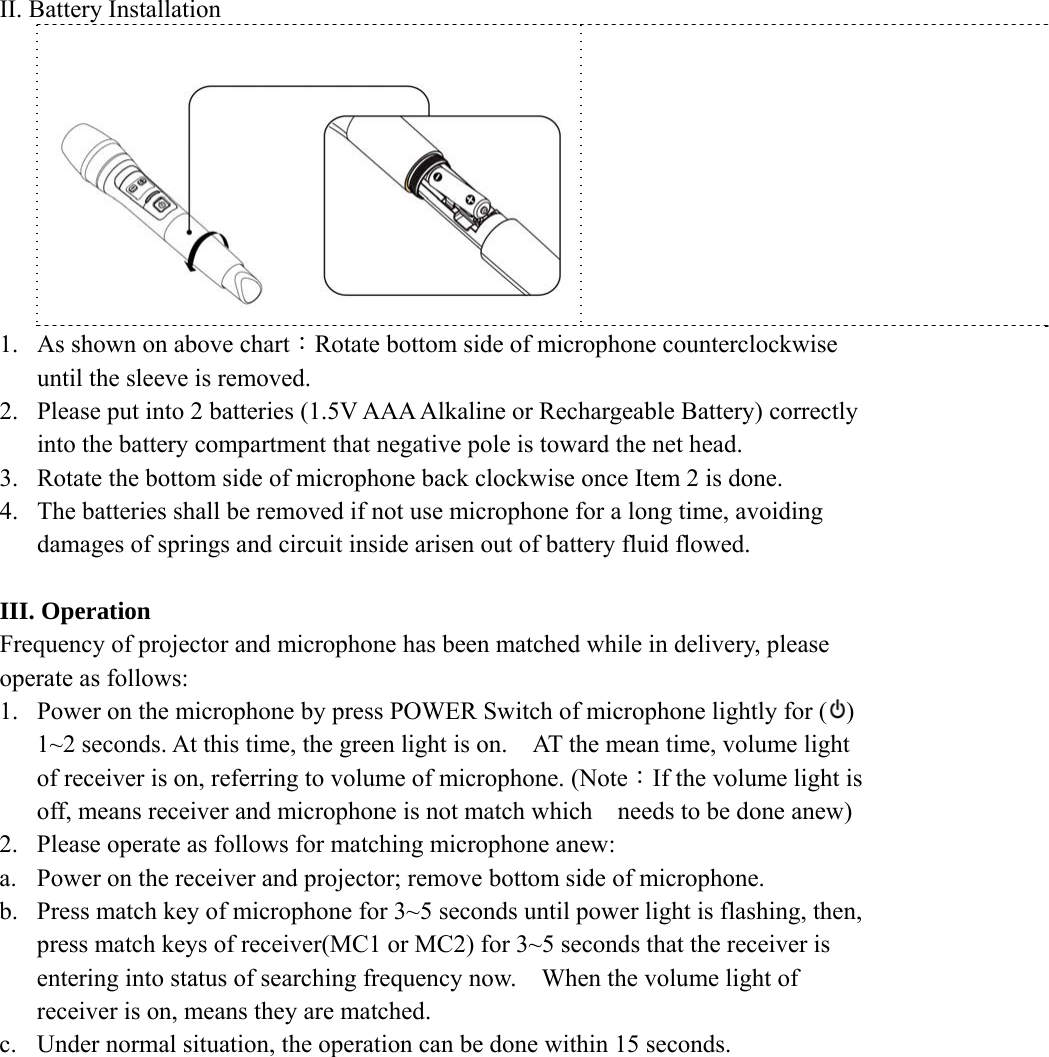 II. Battery Installation       1. As shown on above chart：Rotate bottom side of microphone counterclockwise until the sleeve is removed.   2. Please put into 2 batteries (1.5V AAA Alkaline or Rechargeable Battery) correctly into the battery compartment that negative pole is toward the net head.   3. Rotate the bottom side of microphone back clockwise once Item 2 is done. 4. The batteries shall be removed if not use microphone for a long time, avoiding damages of springs and circuit inside arisen out of battery fluid flowed.    III. Operation Frequency of projector and microphone has been matched while in delivery, please operate as follows: 1. Power on the microphone by press POWER Switch of microphone lightly for ( ) 1~2 seconds. At this time, the green light is on.    AT the mean time, volume light of receiver is on, referring to volume of microphone. (Note：If the volume light is off, means receiver and microphone is not match which    needs to be done anew) 2. Please operate as follows for matching microphone anew: a. Power on the receiver and projector; remove bottom side of microphone. b. Press match key of microphone for 3~5 seconds until power light is flashing, then, press match keys of receiver(MC1 or MC2) for 3~5 seconds that the receiver is entering into status of searching frequency now.    When the volume light of receiver is on, means they are matched.   c. Under normal situation, the operation can be done within 15 seconds.            