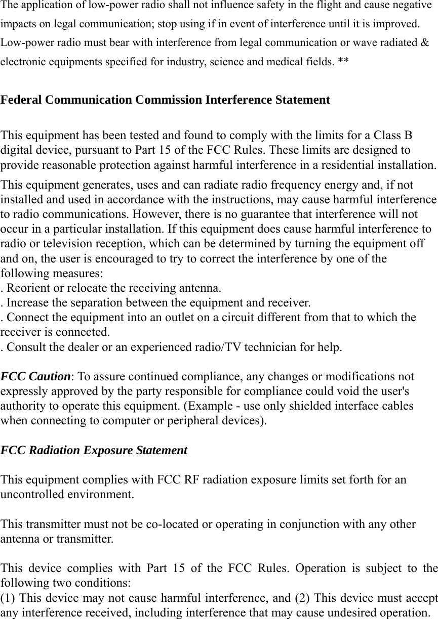 The application of low-power radio shall not influence safety in the flight and cause negative impacts on legal communication; stop using if in event of interference until it is improved. Low-power radio must bear with interference from legal communication or wave radiated &amp; electronic equipments specified for industry, science and medical fields. **  Federal Communication Commission Interference Statement  This equipment has been tested and found to comply with the limits for a Class B digital device, pursuant to Part 15 of the FCC Rules. These limits are designed to provide reasonable protection against harmful interference in a residential installation. This equipment generates, uses and can radiate radio frequency energy and, if not installed and used in accordance with the instructions, may cause harmful interference to radio communications. However, there is no guarantee that interference will not occur in a particular installation. If this equipment does cause harmful interference to radio or television reception, which can be determined by turning the equipment off and on, the user is encouraged to try to correct the interference by one of the following measures: . Reorient or relocate the receiving antenna. . Increase the separation between the equipment and receiver. . Connect the equipment into an outlet on a circuit different from that to which the receiver is connected. . Consult the dealer or an experienced radio/TV technician for help.  FCC Caution: To assure continued compliance, any changes or modifications not expressly approved by the party responsible for compliance could void the user&apos;s authority to operate this equipment. (Example - use only shielded interface cables when connecting to computer or peripheral devices).  FCC Radiation Exposure Statement  This equipment complies with FCC RF radiation exposure limits set forth for an uncontrolled environment.  This transmitter must not be co-located or operating in conjunction with any other antenna or transmitter.  This device complies with Part 15 of the FCC Rules. Operation is subject to the following two conditions: (1) This device may not cause harmful interference, and (2) This device must accept any interference received, including interference that may cause undesired operation. 