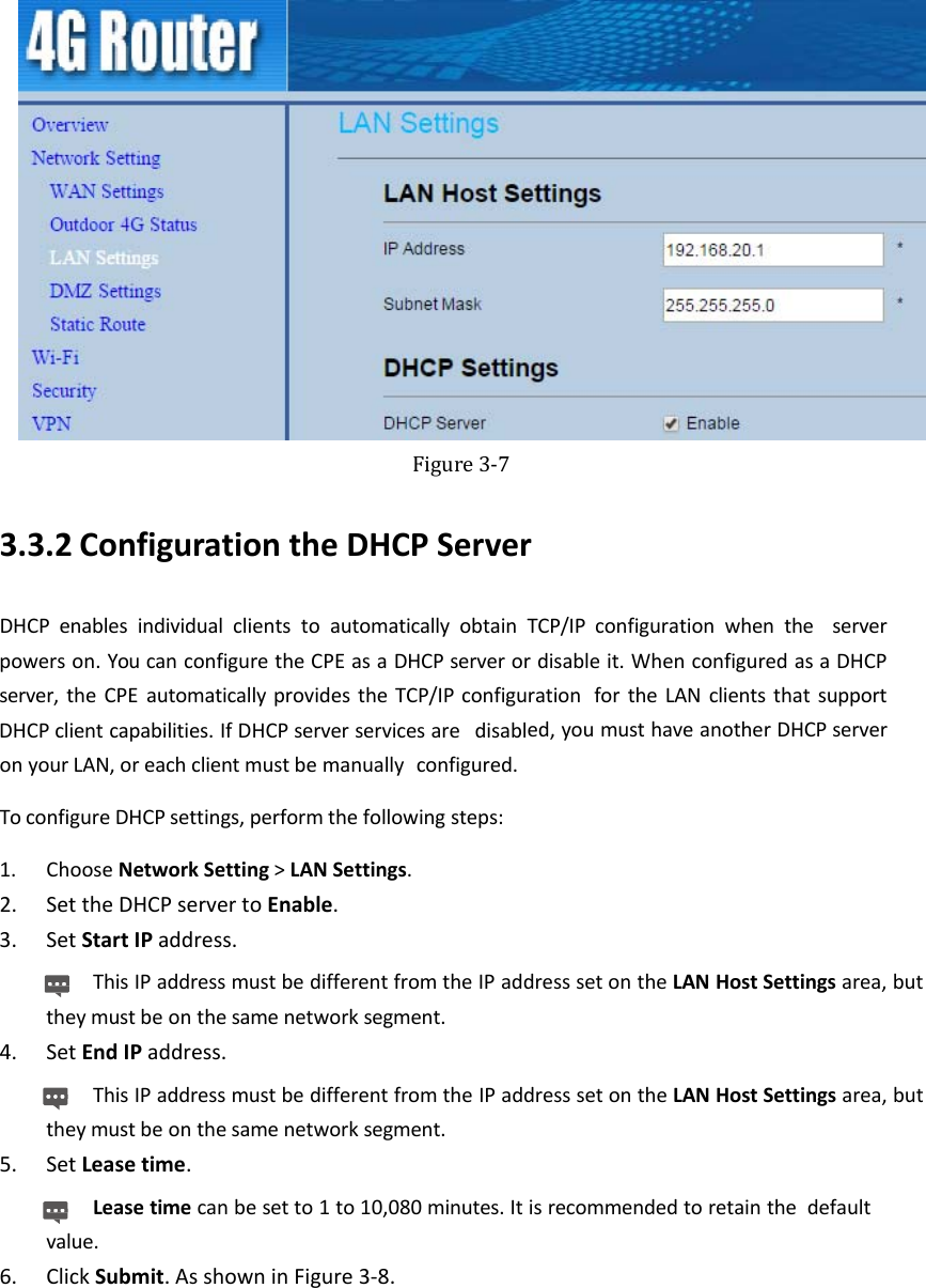    Figure3‐73.3.2 ConfigurationtheDHCPServerDHCPenablesindividualclientstoautomaticallyobtainTCP/IPconfigurationwhentheserverpowerson.YoucanconfiguretheCPEasaDHCPserverordisableit.WhenconfiguredasaDHCPserver,theCPEautomaticallyprovidestheTCP/IPconfigurationfortheLANclientsthatsupportDHCPclientcapabilities.IfDHCPserverservicesaredisabled,youmusthaveanotherDHCPserveronyourLAN,oreachclientmustbemanuallyconfigured.ToconfigureDHCPsettings,performthefollowingsteps:1. ChooseNetworkSetting&gt;LANSettings.2. SettheDHCPservertoEnable.3. SetStartIPaddress.ThisIPaddressmustbedifferentfromtheIPaddresssetontheLANHostSettingsarea,buttheymustbeonthesamenetworksegment.4. SetEndIPaddress.ThisIPaddressmustbedifferentfromtheIPaddresssetontheLANHostSettingsarea,buttheymustbeonthesamenetworksegment.5. SetLeasetime.Leasetimecanbesetto1to10,080minutes.Itisrecommendedtoretainthedefaultvalue.6. ClickSubmit.AsshowninFigure3‐8.