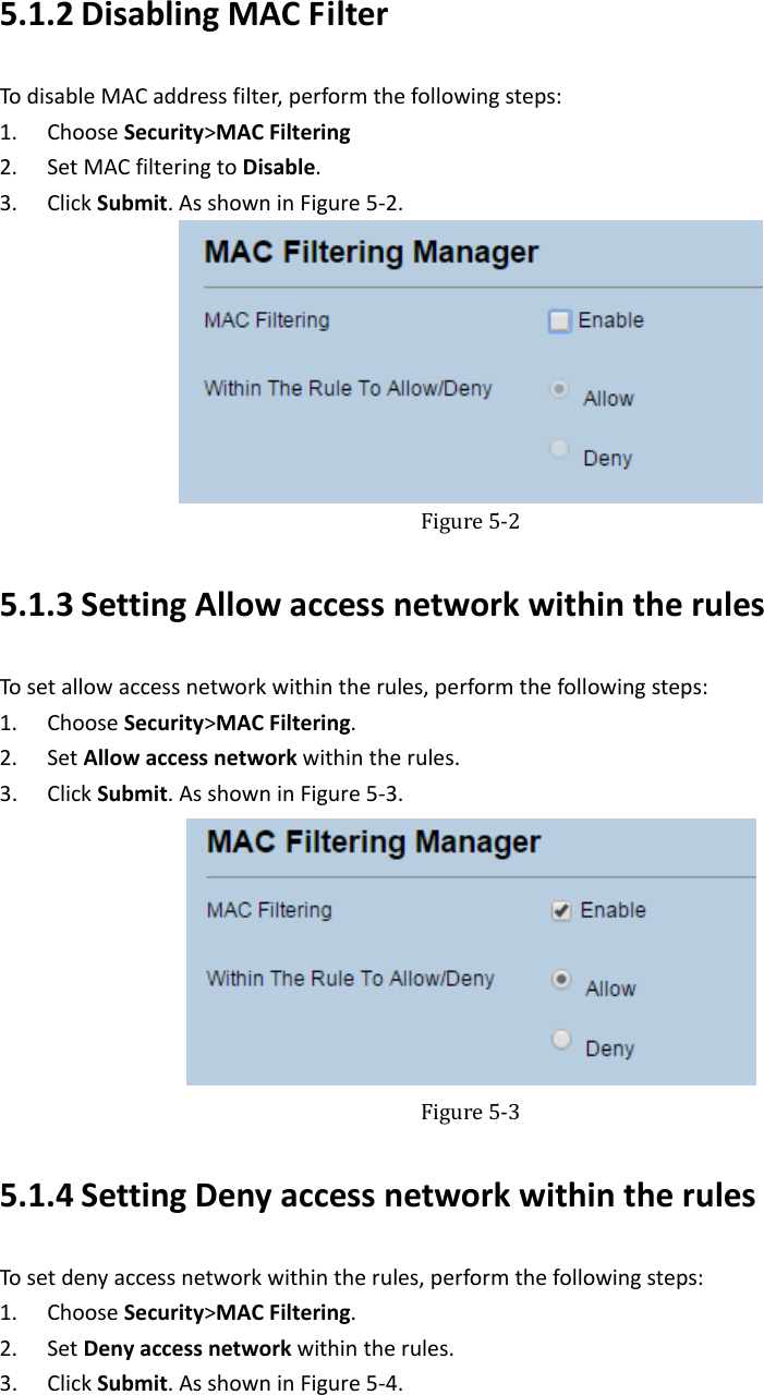   5.1.2 DisablingMACFilterTodisableMACaddressfilter,performthefollowingsteps:1. ChooseSecurity&gt;MACFiltering2. SetMACfilteringtoDisable.3. ClickSubmit.AsshowninFigure5‐2. Figure5‐25.1.3 SettingAllowaccessnetworkwithintherulesTosetallowaccessnetworkwithintherules,performthefollowingsteps:1. ChooseSecurity&gt;MACFiltering.2. SetAllowaccessnetworkwithintherules.3. ClickSubmit.AsshowninFigure5‐3. Figure5‐35.1.4 SettingDenyaccessnetworkwithintherulesTosetdenyaccessnetworkwithintherules,performthefollowingsteps:1. ChooseSecurity&gt;MACFiltering.2. SetDenyaccessnetworkwithintherules.3. ClickSubmit.AsshowninFigure5‐4.