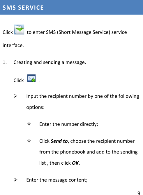  9 SMS SERVICE Click  to enter SMS (Short Message Service) service interface. 1. Creating and sending a message. Click    :    Input the recipient number by one of the following options:  Enter the number directly;  Click Send to, choose the recipient number from the phonebook and add to the sending list , then click OK.  Enter the message content; 