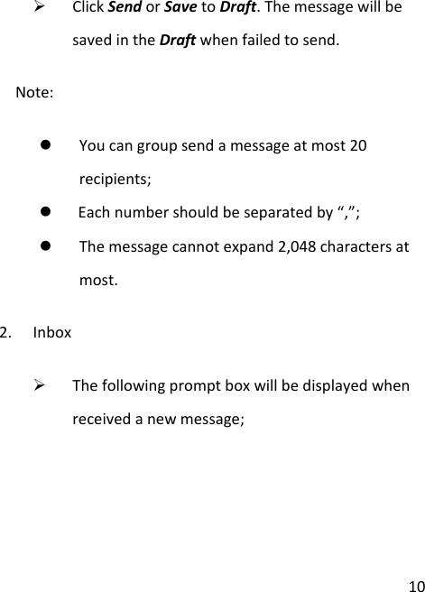  10  Click Send or Save to Draft. The message will be saved in the Draft when failed to send. Note:  You can group send a message at most 20      recipients;  Each number should be separated by “,”;  The message cannot expand 2,048 characters at most. 2. Inbox  The following prompt box will be displayed when received a new message; 