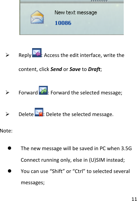  11   Reply : Access the edit interface, write the content, click Send or Save to Draft;  Forward : Forward the selected message;  Delete : Delete the selected message.   Note:    The new message will be saved in PC when 3.5G Connect running only, else in (U)SIM instead;  You can use “Shift” or “Ctrl” to selected several messages; 