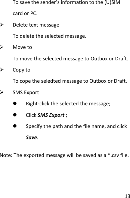  13 To save the sender’s information to the (U)SIM card or PC.  Delete text message To delete the selected message.  Move to To move the selected message to Outbox or Draft.  Copy to To cope the seledted message to Outbox or Draft.  SMS Export  Right-click the selected the message;  Click SMS Export ;  Specify the path and the file name, and click Save. Note: The exported message will be saved as a *.csv file.    