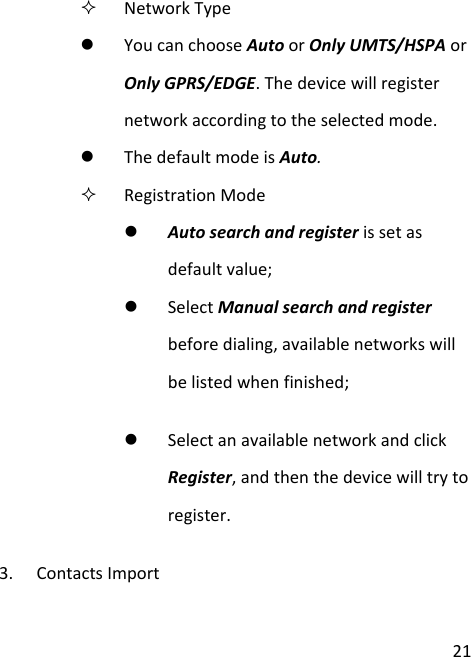  21  Network Type  You can choose Auto or Only UMTS/HSPA or Only GPRS/EDGE. The device will register network according to the selected mode.  The default mode is Auto.  Registration Mode  Auto search and register is set as default value;  Select Manual search and register before dialing, available networks will be listed when finished;  Select an available network and click Register, and then the device will try to register. 3. Contacts Import 