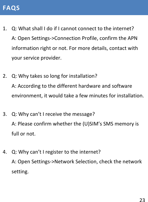  23 FAQS 1. Q: What shall I do if I cannot connect to the internet? A: Open Settings-&gt;Connection Profile, confirm the APN    information right or not. For more details, contact with your service provider. 2. Q: Why takes so long for installation? A: According to the different hardware and software environment, it would take a few minutes for installation.   3. Q: Why can’t I receive the message? A: Please confirm whether the (U)SIM’s SMS memory is full or not. 4. Q: Why can’t I register to the internet? A: Open Settings-&gt;Network Selection, check the network setting. 