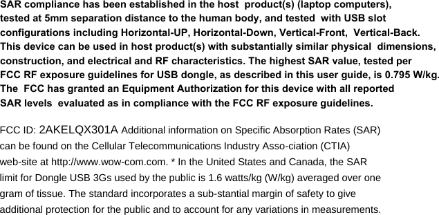    FCC ID: 2AKELQX301A Additional information on Specific Absorption Rates (SAR) can be found on the Cellular Telecommunications Industry Asso-ciation (CTIA) web-site at http://www.wow-com.com. * In the United States and Canada, the SAR limit for Dongle USB 3Gs used by the public is 1.6 watts/kg (W/kg) averaged over one gram of tissue. The standard incorporates a sub-stantial margin of safety to give additional protection for the public and to account for any variations in measurements.  SAR compliance has been established in the host  product(s) (laptop computers), tested at 5mm separation distance to the human body, and tested  with USB slot configurations including Horizontal-UP, Horizontal-Down, Vertical-Front,  Vertical-Back. This device can be used in host product(s) with substantially similar physical  dimensions, construction, and electrical and RF characteristics. The highest SAR value, tested per  FCC RF exposure guidelines for USB dongle, as described in this user guide, is 0.795 W/kg. The  FCC has granted an Equipment Authorization for this device with all reported SAR levels  evaluated as in compliance with the FCC RF exposure guidelines. 󳤡󳤡󳤡󳤡󳤡 
