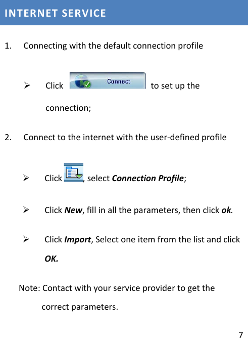  7 INTERNET SERVICE 1. Connecting with the default connection profile  Click    to set up the connection; 2. Connect to the internet with the user-defined profile  Click , select Connection Profile;  Click New, fill in all the parameters, then click ok.  Click Import, Select one item from the list and click OK.    Note: Contact with your service provider to get the correct parameters. 