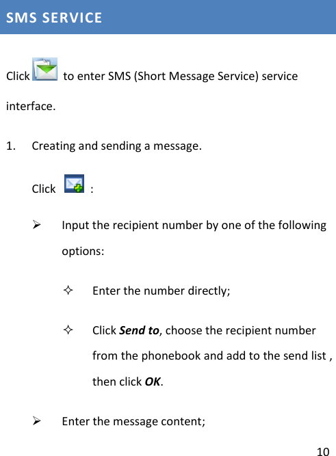  10 SMS SERVICE  Click   to enter SMS (Short Message Service) service interface. 1. Creating and sending a message. Click    :    Input the recipient number by one of the following options:  Enter the number directly;  Click Send to, choose the recipient number from the phonebook and add to the send list , then click OK.  Enter the message content; 