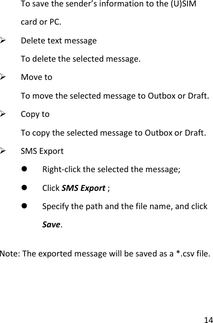  14 To save the sender’s information to the (U)SIM card or PC.  Delete text message To delete the selected message.  Move to To move the selected message to Outbox or Draft.  Copy to To copy the selected message to Outbox or Draft.  SMS Export  Right-click the selected the message;  Click SMS Export ;  Specify the path and the file name, and click Save. Note: The exported message will be saved as a *.csv file.    