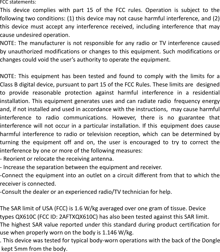  FCC statements: This device complies with part 15 of the FCC rules. Operation is subject to the following two conditions: (1) this device may not cause harmful interference, and (2) this  device must accept any interference received, including interference that may cause undesired operation.  NOTE: The manufacturer is not responsible for any radio or TV interference caused by unauthorized modifications or changes to this equipment. Such modifications or changes could void the user’s authority to operate the equipment.  NOTE: This equipment has been tested and found to comply with the limits for a Class B digital device, pursuant to part 15 of the FCC Rules. These limits are designed to provide reasonable protection against harmful interference in a residential installation. This equipment generates uses and can radiate radio frequency energy and, if not installed and used in accordance with the instructions, may cause harmful interference to radio communications. However, there is no guarantee that interference will not occur in a particular installation. If this equipment does cause harmful interference to radio or television reception, which can be determined by turning the equipment off and on, the user is encouraged to try to correct the interference by one or more of the following measures: ‐ Reorient or relocate the receiving antenna. ‐ Increase the separation between the equipment and receiver. ‐Connect the equipment into an outlet on a circuit different from that to which the receiver is connected. ‐Consult the dealer or an experienced radio/TV technician for help.  The SAR limit of USA (FCC) is 1.6 W/kg averaged over one gram of tissue. Device types QX610C (FCC ID: 2AFTXQX610C) has also been tested against this SAR limit. The highest SAR value reported under this standard during product certification for use when properly worn on the body is 1.146 W/kg. . This device was tested for typical body‐worn operations with the back of the Dongle kept 5mm from the body.  