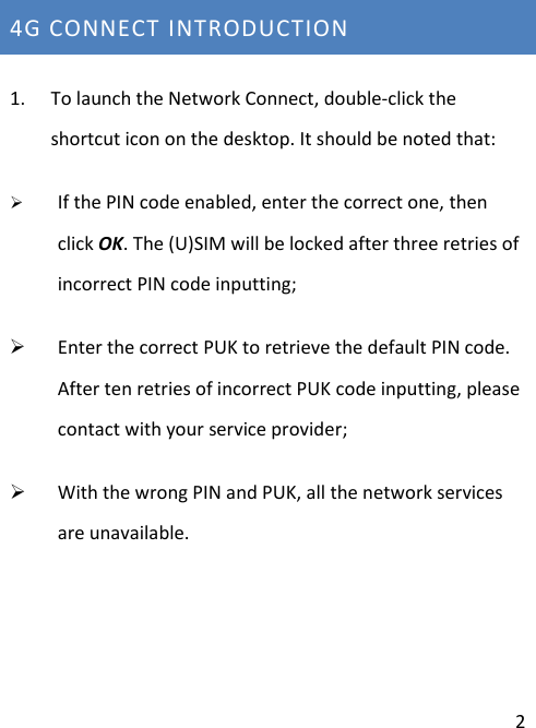  2 4G CONNECT INTRODUCTION                          1. To launch the Network Connect, double-click the shortcut icon on the desktop. It should be noted that:  If the PIN code enabled, enter the correct one, then click OK. The (U)SIM will be locked after three retries of incorrect PIN code inputting;  Enter the correct PUK to retrieve the default PIN code. After ten retries of incorrect PUK code inputting, please contact with your service provider;  With the wrong PIN and PUK, all the network services are unavailable.   