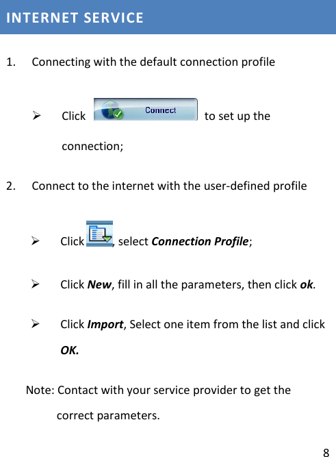  8 INTERNET SERVICE 1. Connecting with the default connection profile  Click    to set up the connection; 2. Connect to the internet with the user-defined profile  Click , select Connection Profile;  Click New, fill in all the parameters, then click ok.  Click Import, Select one item from the list and click OK.    Note: Contact with your service provider to get the correct parameters. 