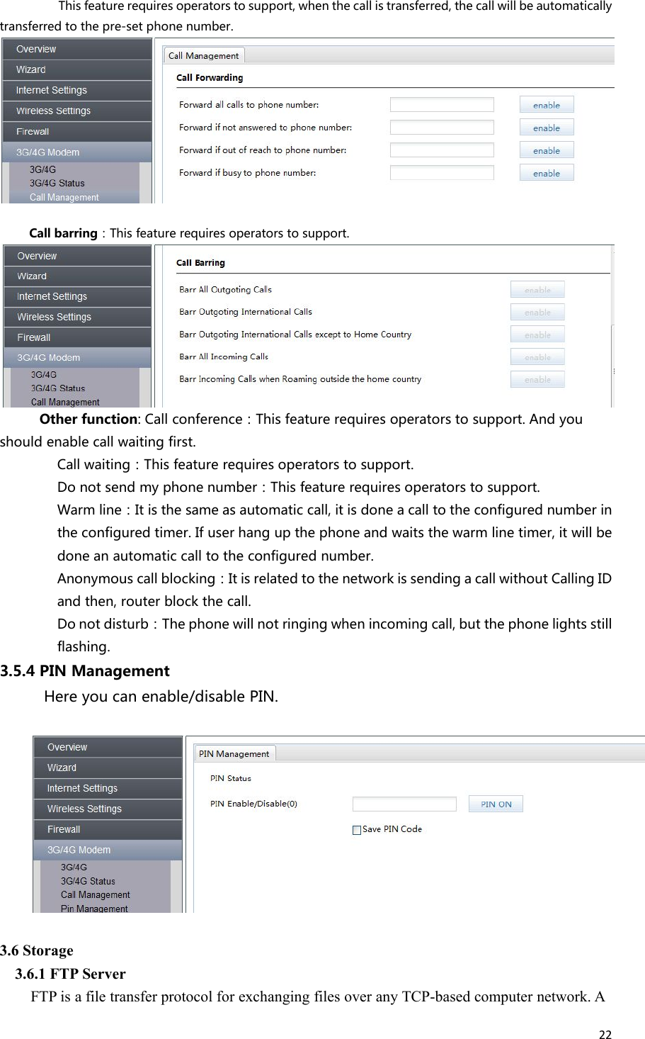 22This feature requires operators to support, when the call is transferred, the call will be automaticallytransferred to the pre-set phone number.Call barring：This feature requires operators to support.Other function: Call conference：This feature requires operators to support. And youshould enable call waiting first.Call waiting：This feature requires operators to support.Do not send my phone number：This feature requires operators to support.Warm line：It is the same as automatic call, it is done a call to the configured number inthe configured timer. If user hang up the phone and waits the warm line timer, it will bedone an automatic call to the configured number.Anonymous call blocking：It is related to the network is sending a call without Calling IDand then, router block the call.Do not disturb：The phone will not ringing when incoming call, but the phone lights stillflashing.3.5.4 PIN ManagementHere you can enable/disable PIN.3.6 Storage3.6.1 FTP ServerFTP is a file transfer protocol for exchanging files over any TCP-based computer network. A