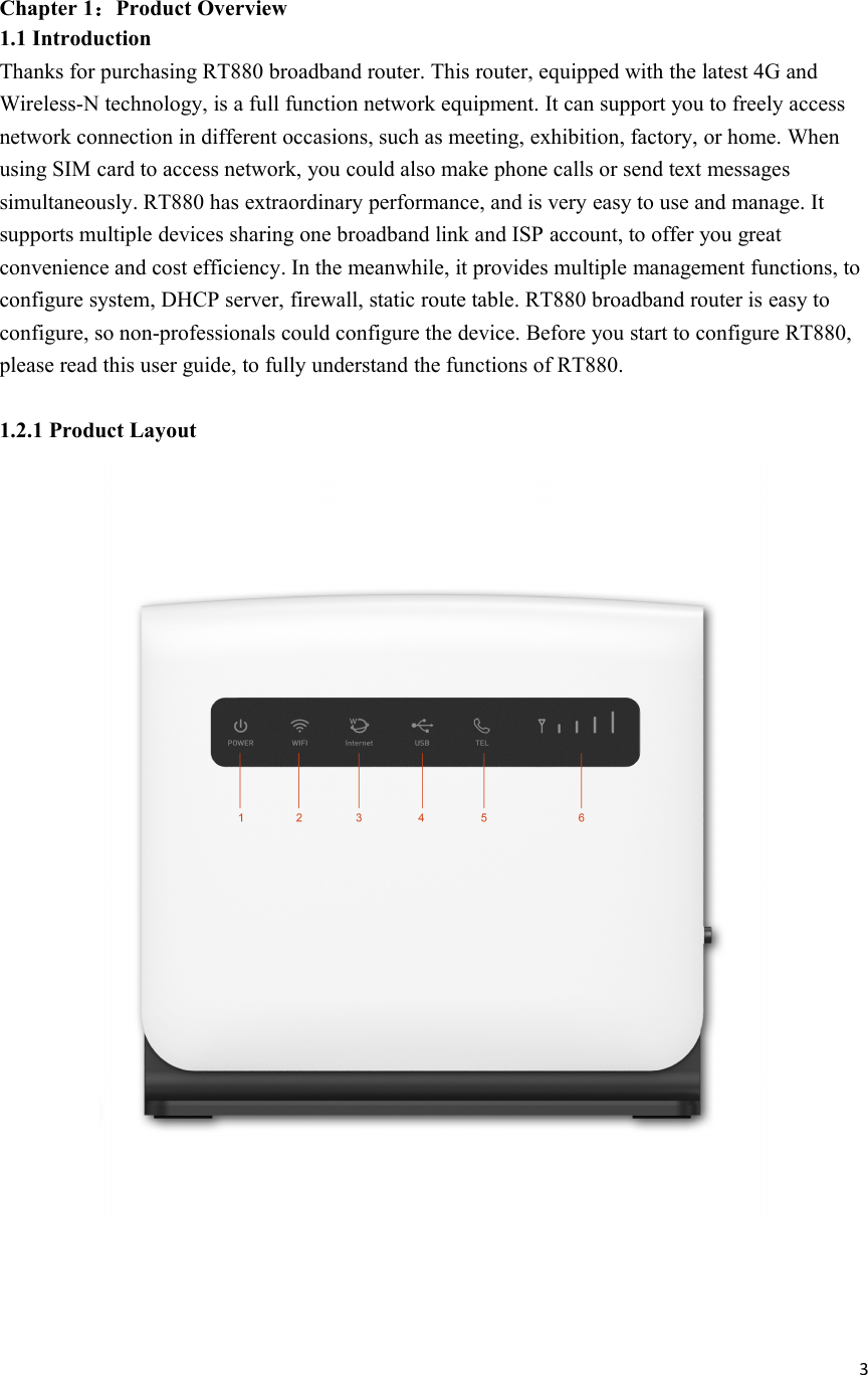 3Chapter 1：Product Overview1.1 IntroductionThanks for purchasing RT880 broadband router. This router, equipped with the latest 4G andWireless-N technology, is a full function network equipment. It can support you to freely accessnetwork connection in different occasions, such as meeting, exhibition, factory, or home. Whenusing SIM card to access network, you could also make phone calls or send text messagessimultaneously. RT880 has extraordinary performance, and is very easy to use and manage. Itsupports multiple devices sharing one broadband link and ISP account, to offer you greatconvenience and cost efficiency. In the meanwhile, it provides multiple management functions, toconfigure system, DHCP server, firewall, static route table. RT880 broadband router is easy toconfigure, so non-professionals could configure the device. Before you start to configure RT880,please read this user guide, to fully understand the functions of RT880.1.2.1 Product Layout