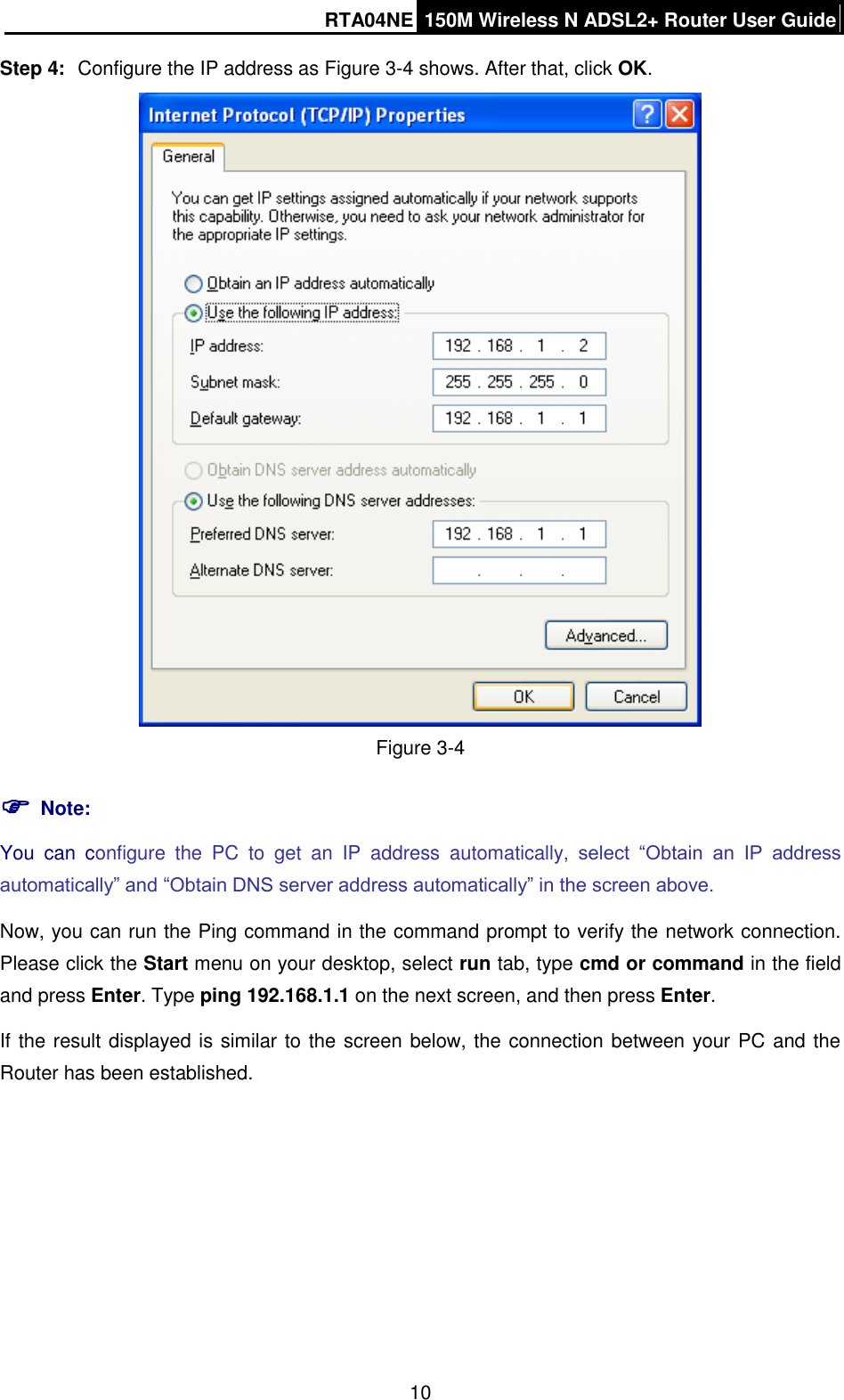 RTA04NE 150M Wireless N ADSL2+ Router User Guide  10 Step 4:  Configure the IP address as Figure 3-4 shows. After that, click OK.  Figure 3-4  Note: You  can  configure  the  PC  to  get  an  IP  address  automatically,  select  “Obtain  an  IP  address automatically” and “Obtain DNS server address automatically” in the screen above.   Now, you can run the Ping command in the command prompt to verify the network connection. Please click the Start menu on your desktop, select run tab, type cmd or command in the field and press Enter. Type ping 192.168.1.1 on the next screen, and then press Enter. If the result displayed is similar to the screen below, the connection between your PC and the Router has been established. 