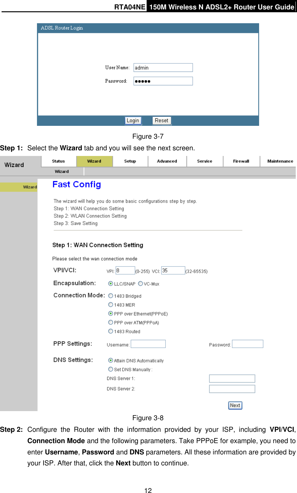 RTA04NE 150M Wireless N ADSL2+ Router User Guide  12  Figure 3-7 Step 1:  Select the Wizard tab and you will see the next screen.    Figure 3-8 Step 2:  Configure  the  Router  with  the  information  provided  by  your  ISP,  including  VPI/VCI, Connection Mode and the following parameters. Take PPPoE for example, you need to enter Username, Password and DNS parameters. All these information are provided by your ISP. After that, click the Next button to continue. 