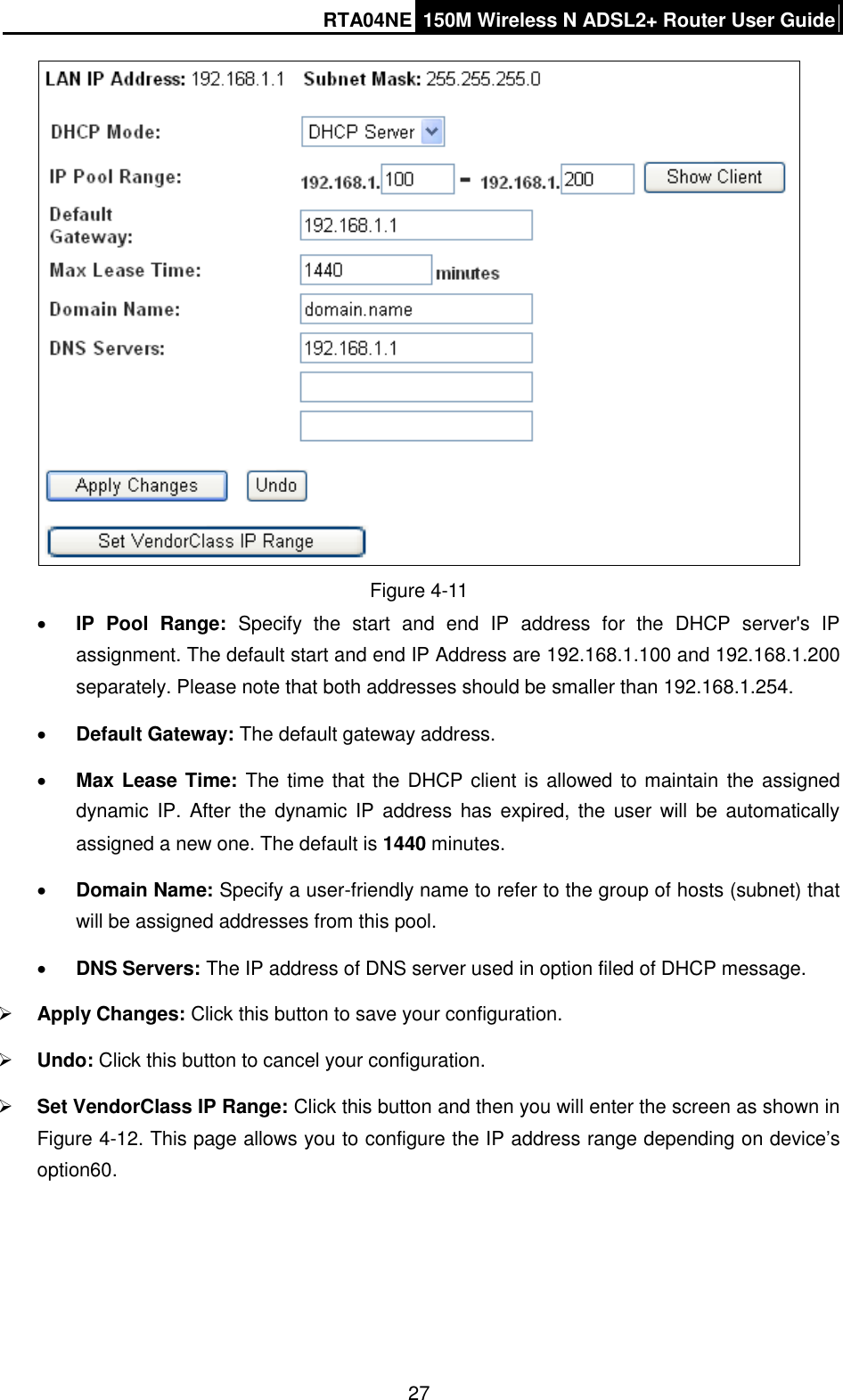 RTA04NE 150M Wireless N ADSL2+ Router User Guide  27  Figure 4-11  IP  Pool  Range:  Specify  the  start  and  end  IP  address  for  the  DHCP  server&apos;s  IP assignment. The default start and end IP Address are 192.168.1.100 and 192.168.1.200 separately. Please note that both addresses should be smaller than 192.168.1.254.  Default Gateway: The default gateway address.  Max Lease Time: The time that the DHCP client is allowed to maintain  the assigned dynamic IP.  After the dynamic IP  address has  expired, the  user  will be  automatically assigned a new one. The default is 1440 minutes.  Domain Name: Specify a user-friendly name to refer to the group of hosts (subnet) that will be assigned addresses from this pool.  DNS Servers: The IP address of DNS server used in option filed of DHCP message.  Apply Changes: Click this button to save your configuration.  Undo: Click this button to cancel your configuration.  Set VendorClass IP Range: Click this button and then you will enter the screen as shown in Figure 4-12. This page allows you to configure the IP address range depending on device’s option60. 