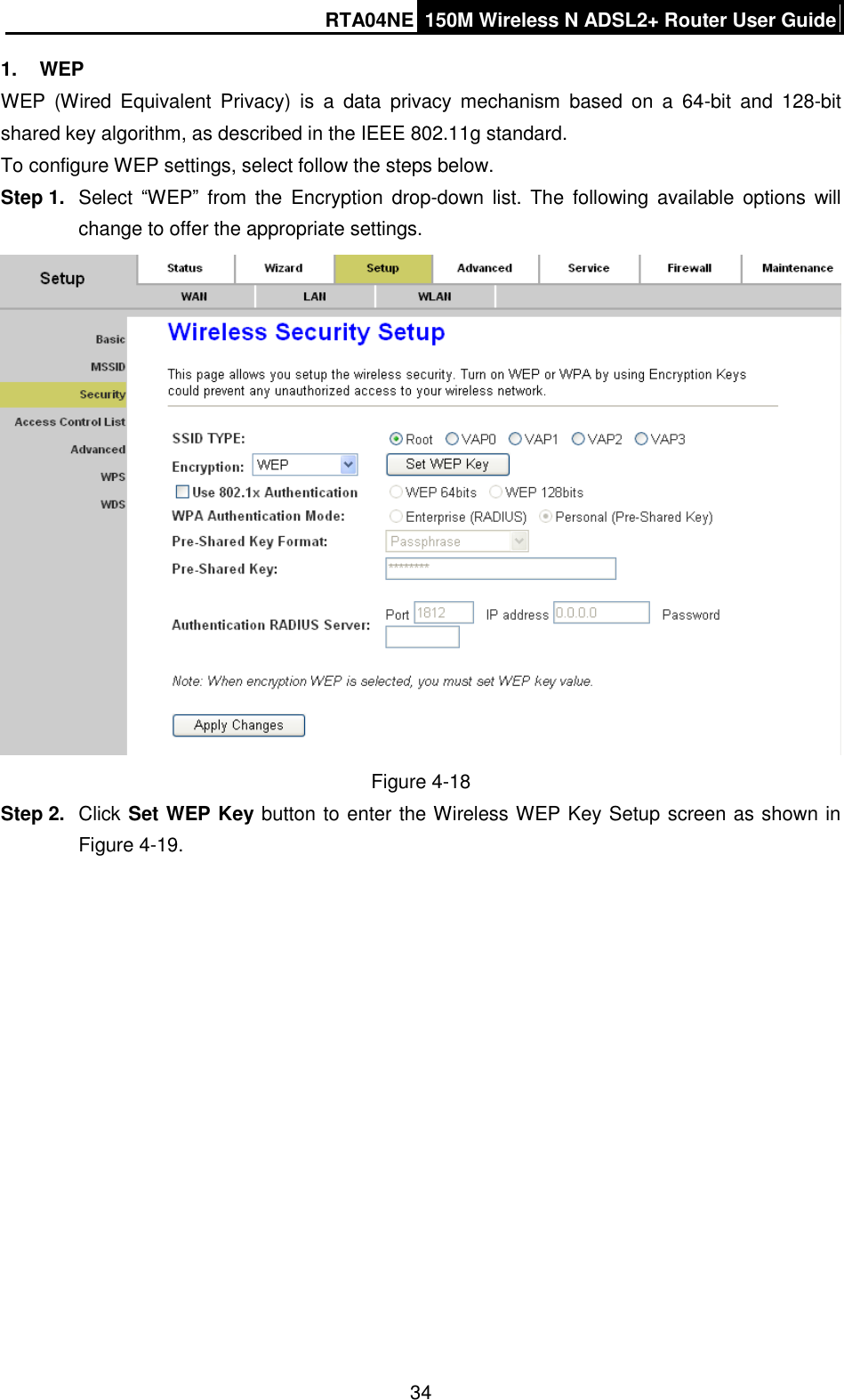 RTA04NE 150M Wireless N ADSL2+ Router User Guide  34 1.  WEP WEP  (Wired  Equivalent  Privacy)  is  a  data  privacy  mechanism  based  on  a  64-bit  and  128-bit shared key algorithm, as described in the IEEE 802.11g standard.   To configure WEP settings, select follow the steps below. Step 1.  Select  “WEP”  from  the  Encryption  drop-down list. The  following  available  options  will change to offer the appropriate settings.    Figure 4-18 Step 2.  Click Set WEP Key button to enter the Wireless WEP Key Setup screen as shown in Figure 4-19.   