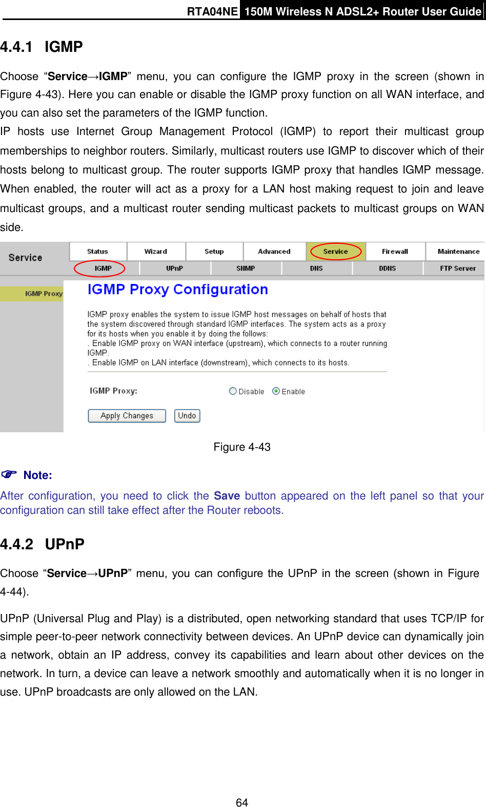 RTA04NE 150M Wireless N ADSL2+ Router User Guide  64 4.4.1  IGMP   Choose  “Service→IGMP”  menu,  you  can  configure  the  IGMP  proxy  in  the  screen  (shown  in Figure 4-43). Here you can enable or disable the IGMP proxy function on all WAN interface, and you can also set the parameters of the IGMP function. IP  hosts  use  Internet  Group  Management  Protocol  (IGMP)  to  report  their  multicast  group memberships to neighbor routers. Similarly, multicast routers use IGMP to discover which of their hosts belong to multicast group. The router supports IGMP proxy that handles IGMP message. When enabled, the router will act as a proxy for a LAN host making request to join and leave multicast groups, and a multicast router sending multicast packets to multicast groups on WAN side.  Figure 4-43  Note: After configuration, you need to click the Save button appeared on  the left panel so  that your configuration can still take effect after the Router reboots. 4.4.2  UPnP Choose “Service→UPnP” menu,  you can  configure the UPnP  in the screen (shown  in  Figure 4-44). UPnP (Universal Plug and Play) is a distributed, open networking standard that uses TCP/IP for simple peer-to-peer network connectivity between devices. An UPnP device can dynamically join a network,  obtain an  IP  address, convey its  capabilities and  learn  about other devices  on  the network. In turn, a device can leave a network smoothly and automatically when it is no longer in use. UPnP broadcasts are only allowed on the LAN. 
