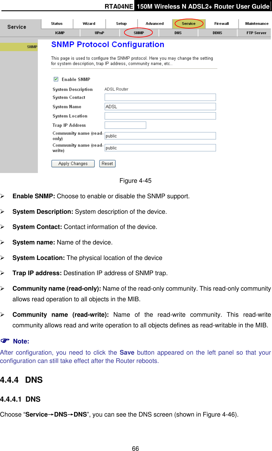 RTA04NE 150M Wireless N ADSL2+ Router User Guide  66  Figure 4-45  Enable SNMP: Choose to enable or disable the SNMP support.  System Description: System description of the device.  System Contact: Contact information of the device.  System name: Name of the device.  System Location: The physical location of the device  Trap IP address: Destination IP address of SNMP trap.  Community name (read-only): Name of the read-only community. This read-only community allows read operation to all objects in the MIB.  Community  name  (read-write):  Name  of  the  read-write  community.  This  read-write community allows read and write operation to all objects defines as read-writable in the MIB.  Note: After configuration, you need to click the Save button appeared on  the left panel so  that your configuration can still take effect after the Router reboots. 4.4.4  DNS 4.4.4.1  DNS Choose “Service→DNS→DNS”, you can see the DNS screen (shown in Figure 4-46). 