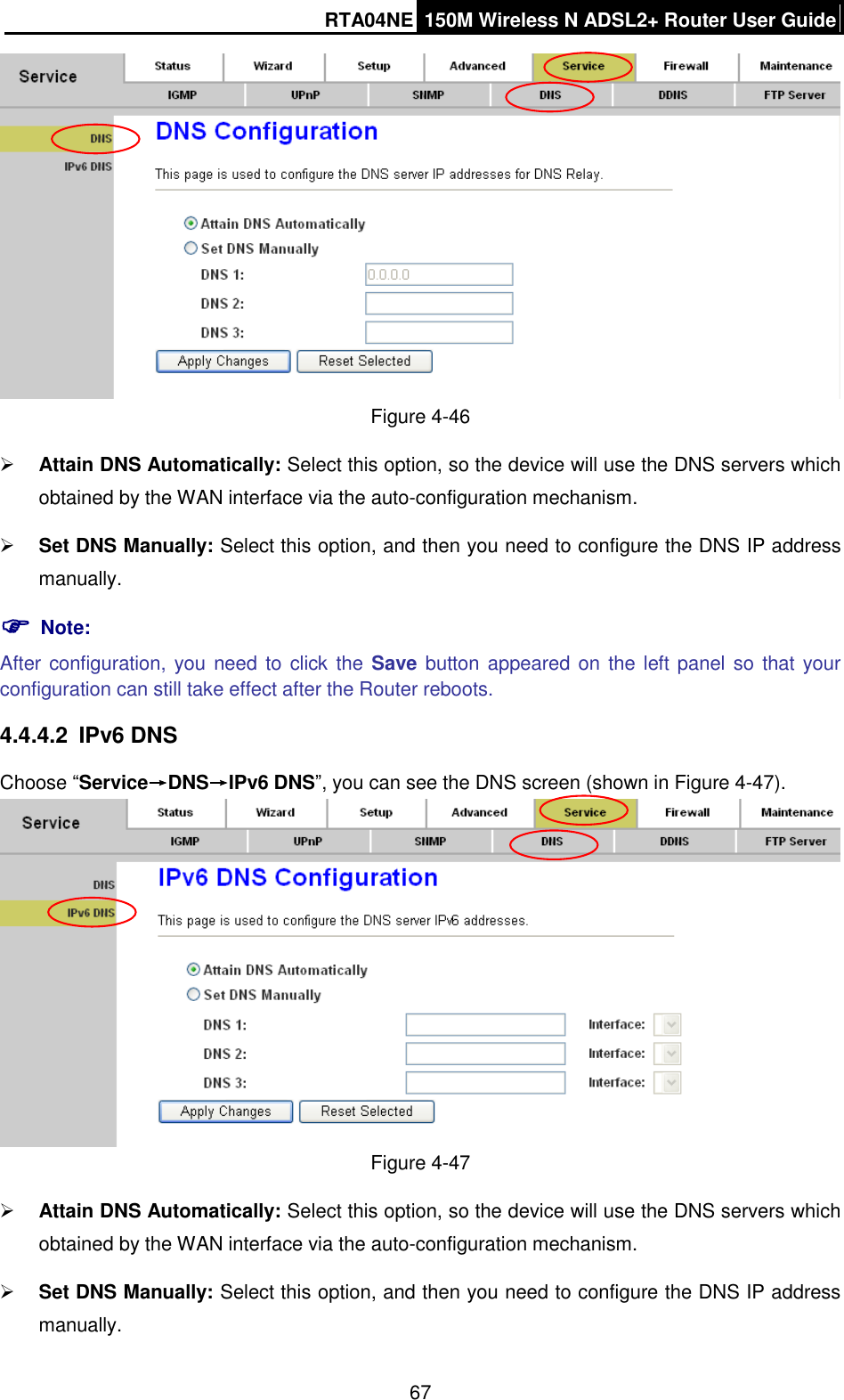 RTA04NE 150M Wireless N ADSL2+ Router User Guide  67  Figure 4-46  Attain DNS Automatically: Select this option, so the device will use the DNS servers which obtained by the WAN interface via the auto-configuration mechanism.  Set DNS Manually: Select this option, and then you need to configure the DNS IP address manually.  Note: After configuration, you need to click the Save button appeared on  the left panel so  that your configuration can still take effect after the Router reboots. 4.4.4.2  IPv6 DNS Choose “Service→DNS→IPv6 DNS”, you can see the DNS screen (shown in Figure 4-47).  Figure 4-47  Attain DNS Automatically: Select this option, so the device will use the DNS servers which obtained by the WAN interface via the auto-configuration mechanism.  Set DNS Manually: Select this option, and then you need to configure the DNS IP address manually. 