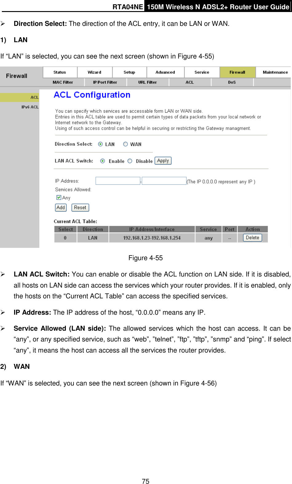 RTA04NE 150M Wireless N ADSL2+ Router User Guide  75  Direction Select: The direction of the ACL entry, it can be LAN or WAN.   1)  LAN If “LAN” is selected, you can see the next screen (shown in Figure 4-55)    Figure 4-55  LAN ACL Switch: You can enable or disable the ACL function on LAN side. If it is disabled, all hosts on LAN side can access the services which your router provides. If it is enabled, only the hosts on the “Current ACL Table” can access the specified services.  IP Address: The IP address of the host, “0.0.0.0” means any IP.  Service Allowed (LAN side): The allowed services which the host can access. It can be “any”, or any specified service, such as “web”, ”telnet”, ”ftp”, ”tftp”, ”snmp” and “ping”. If select “any”, it means the host can access all the services the router provides. 2)  WAN If “WAN” is selected, you can see the next screen (shown in Figure 4-56)   