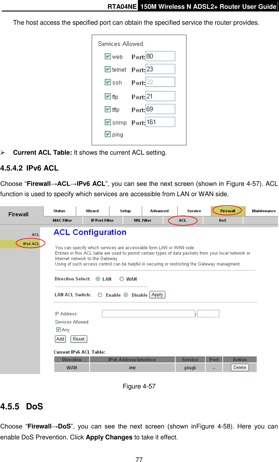 RTA04NE 150M Wireless N ADSL2+ Router User Guide  77 The host access the specified port can obtain the specified service the router provides.   Current ACL Table: It shows the current ACL setting. 4.5.4.2  IPv6 ACL Choose “Firewall→ACL→IPv6 ACL”, you can see the next screen (shown in Figure 4-57). ACL function is used to specify which services are accessible from LAN or WAN side.  Figure 4-57 4.5.5  DoS Choose  “Firewall→DoS”,  you  can  see  the  next  screen  (shown  inFigure  4-58).  Here  you  can enable DoS Prevention. Click Apply Changes to take it effect. 