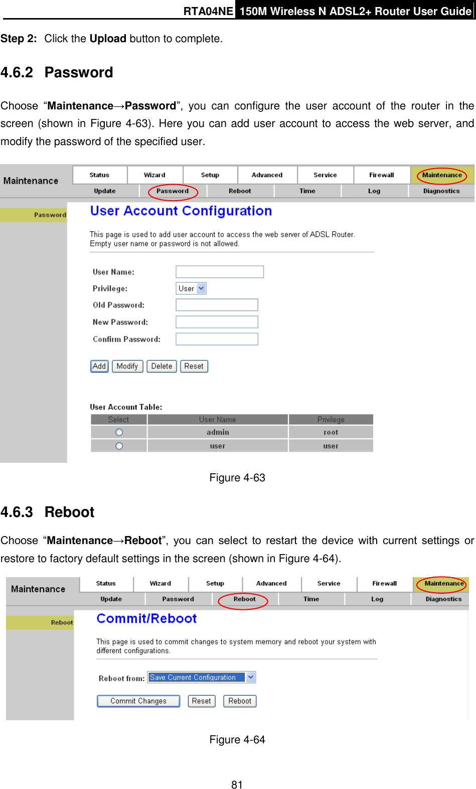RTA04NE 150M Wireless N ADSL2+ Router User Guide  81 Step 2:  Click the Upload button to complete. 4.6.2  Password Choose  “Maintenance→Password”,  you  can  configure  the  user  account  of  the  router  in  the screen (shown in Figure 4-63). Here you can add user account to access the web server, and modify the password of the specified user.    Figure 4-63 4.6.3  Reboot Choose  “Maintenance→Reboot”,  you  can  select  to  restart  the  device  with  current  settings  or restore to factory default settings in the screen (shown in Figure 4-64).  Figure 4-64 