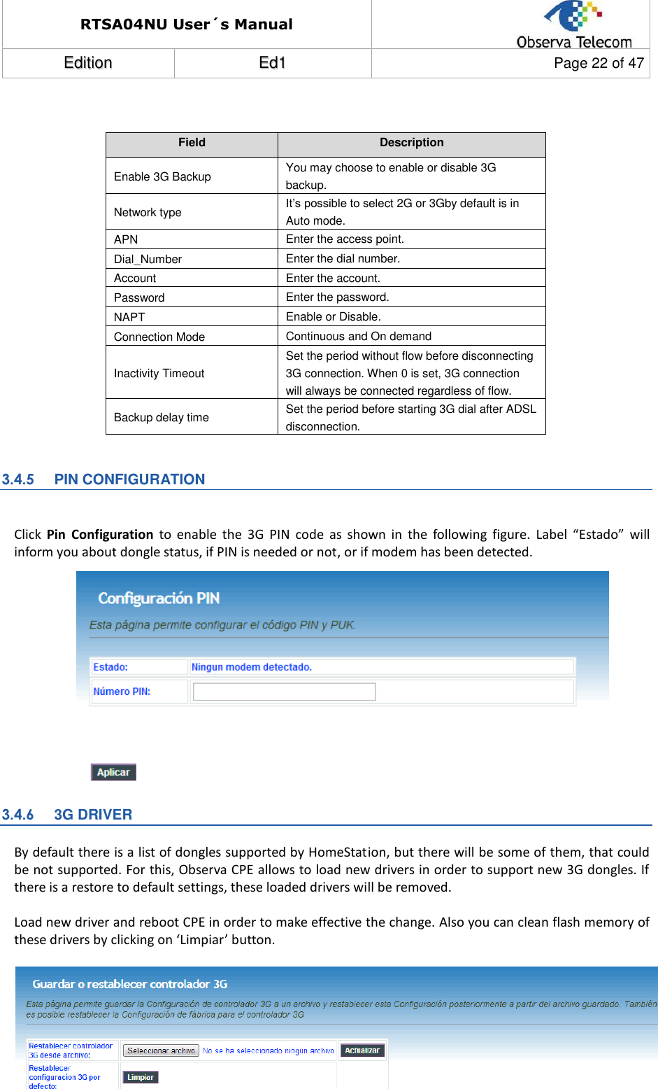RTSA04NU User´s Manual  EEddiittiioonn  EEdd11  Page 22 of 47    Field Description Enable 3G Backup You may choose to enable or disable 3G backup. Network type It’s possible to select 2G or 3Gby default is in Auto mode. APN Enter the access point. Dial_Number Enter the dial number. Account Enter the account. Password Enter the password. NAPT Enable or Disable. Connection Mode Continuous and On demand Inactivity Timeout Set the period without flow before disconnecting 3G connection. When 0 is set, 3G connection will always be connected regardless of flow.  Backup delay time Set the period before starting 3G dial after ADSL disconnection.  3.4.5  PIN CONFIGURATION  Click  Pin  Configuration  to  enable  the  3G  PIN  code  as  shown  in  the  following  figure. Label  “Estado”  will inform you about dongle status, if PIN is needed or not, or if modem has been detected.              3.4.6  3G DRIVER By default there is a list of dongles supported by HomeStation, but there will be some of them, that could be not supported. For this, Observa CPE allows to load new drivers in order to support new 3G dongles. If there is a restore to default settings, these loaded drivers will be removed.  Load new driver and reboot CPE in order to make effective the change. Also you can clean flash memory of these drivers by clicking on ‘Limpiar’ button.         