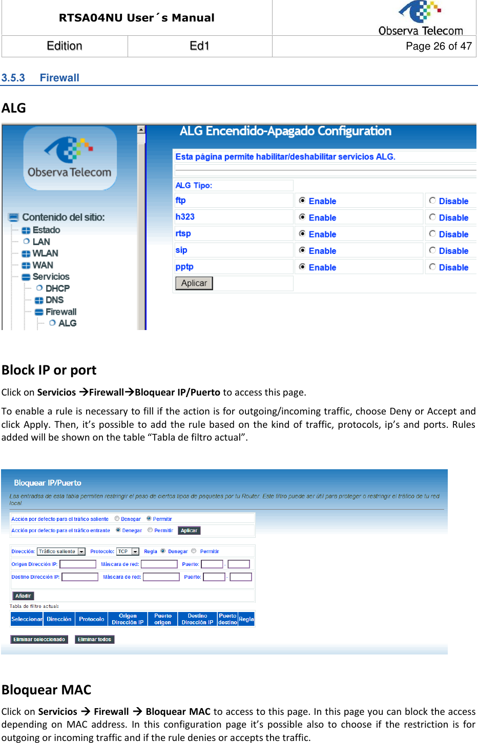 RTSA04NU User´s Manual  EEddiittiioonn  EEdd11  Page 26 of 47  3.5.3  Firewall ALG   Block IP or port Click on Servicios FirewallBloquear IP/Puerto to access this page.  To enable a rule is necessary to fill if the action is for outgoing/incoming traffic, choose Deny or Accept and click Apply. Then,  it’s possible to add the rule  based on  the  kind of traffic,  protocols, ip’s and ports. Rules added will be shown on the table “Tabla de filtro actual”.    Bloquear MAC Click on Servicios  Firewall  Bloquear MAC to access to this page. In this page you can block the access depending  on  MAC  address.  In  this  configuration  page  it’s  possible  also  to  choose  if  the  restriction  is  for outgoing or incoming traffic and if the rule denies or accepts the traffic.  