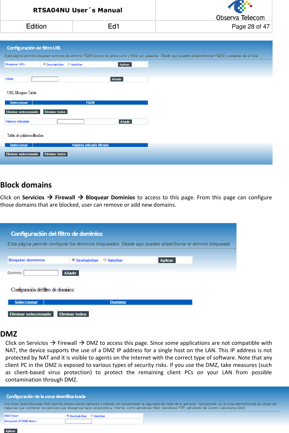 RTSA04NU User´s Manual  EEddiittiioonn  EEdd11  Page 28 of 47    Block domains Click  on  Servicios    Firewall    Bloquear  Dominios  to  access  to  this  page.  From  this  page  can  configure those domains that are blocked, user can remove or add new domains.   DMZ Click on Servicios  Firewall  DMZ to access this page. Since some applications are not compatible with NAT, the device supports the use of a DMZ IP address for a single host on the LAN. This IP address is not protected by NAT and it is visible to agents on the Internet with the correct type of software. Note that any client PC in the DMZ is exposed to various types of security risks. If you use the DMZ, take measures (such as  client-based  virus  protection)  to  protect  the  remaining  client  PCs  on  your  LAN  from  possible contamination through DMZ.   